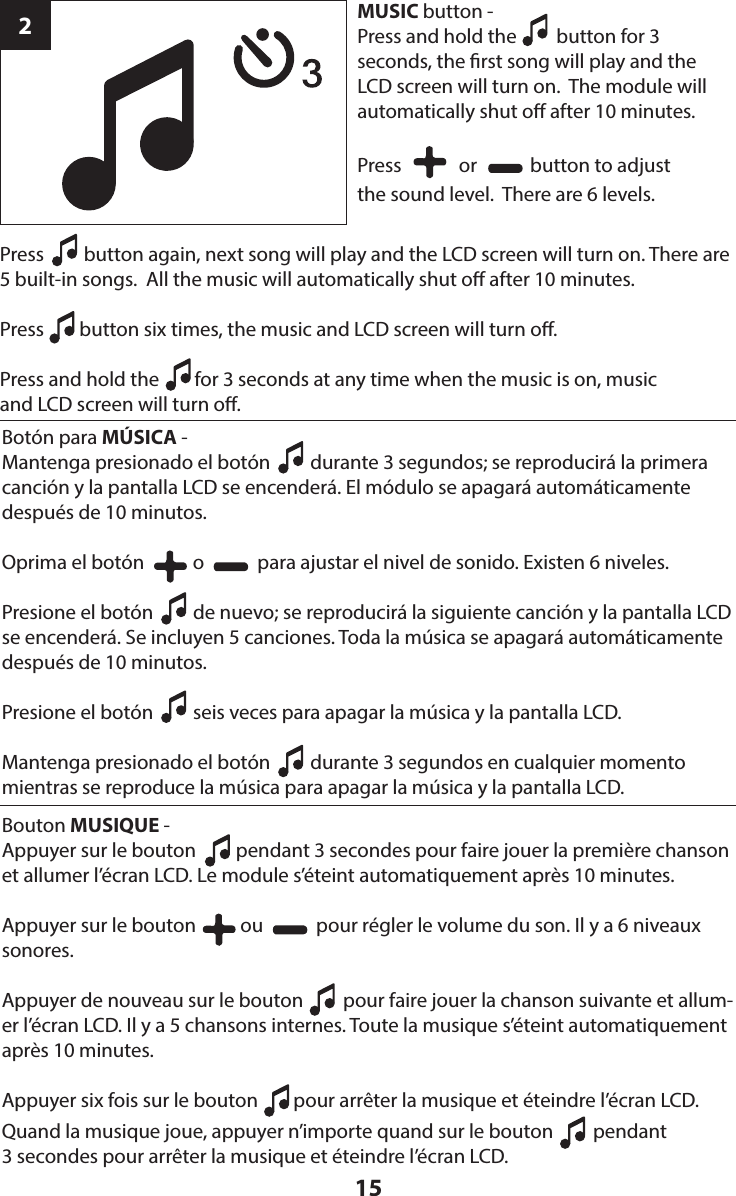 15Press         button again, next song will play and the LCD screen will turn on. There are 5 built-in songs.  All the music will automatically shut o after 10 minutes.Press        button six times, the music and LCD screen will turn o.Press and hold the        for 3 seconds at any time when the music is on, music  and LCD screen will turn o.  2MUSIC button - Press and hold the         button for 3  seconds, the rst song will play and the  LCD screen will turn on.  The module will automatically shut o after 10 minutes.Press             or            button to adjust  the sound level.  There are 6 levels.Botón para MÚSICA - Mantenga presionado el botón         durante 3 segundos; se reproducirá la primera canción y la pantalla LCD se encenderá. El módulo se apagará automáticamente después de 10 minutos.Oprima el botón           o            para ajustar el nivel de sonido. Existen 6 niveles.Presione el botón         de nuevo; se reproducirá la siguiente canción y la pantalla LCD se encenderá. Se incluyen 5 canciones. Toda la música se apagará automáticamente después de 10 minutos.Presione el botón         seis veces para apagar la música y la pantalla LCD.Mantenga presionado el botón         durante 3 segundos en cualquier momento mientras se reproduce la música para apagar la música y la pantalla LCD.Bouton MUSIQUE - Appuyer sur le bouton         pendant 3 secondes pour faire jouer la première chanson et allumer l’écran LCD. Le module s’éteint automatiquement après 10 minutes.Appuyer sur le bouton          ou            pour régler le volume du son. Il y a 6 niveaux sonores.Appuyer de nouveau sur le bouton         pour faire jouer la chanson suivante et allum-er l’écran LCD. Il y a 5 chansons internes. Toute la musique s’éteint automatiquement après 10 minutes.Appuyer six fois sur le bouton        pour arrêter la musique et éteindre l’écran LCD. Quand la musique joue, appuyer n’importe quand sur le bouton         pendant 3 secondes pour arrêter la musique et éteindre l’écran LCD.