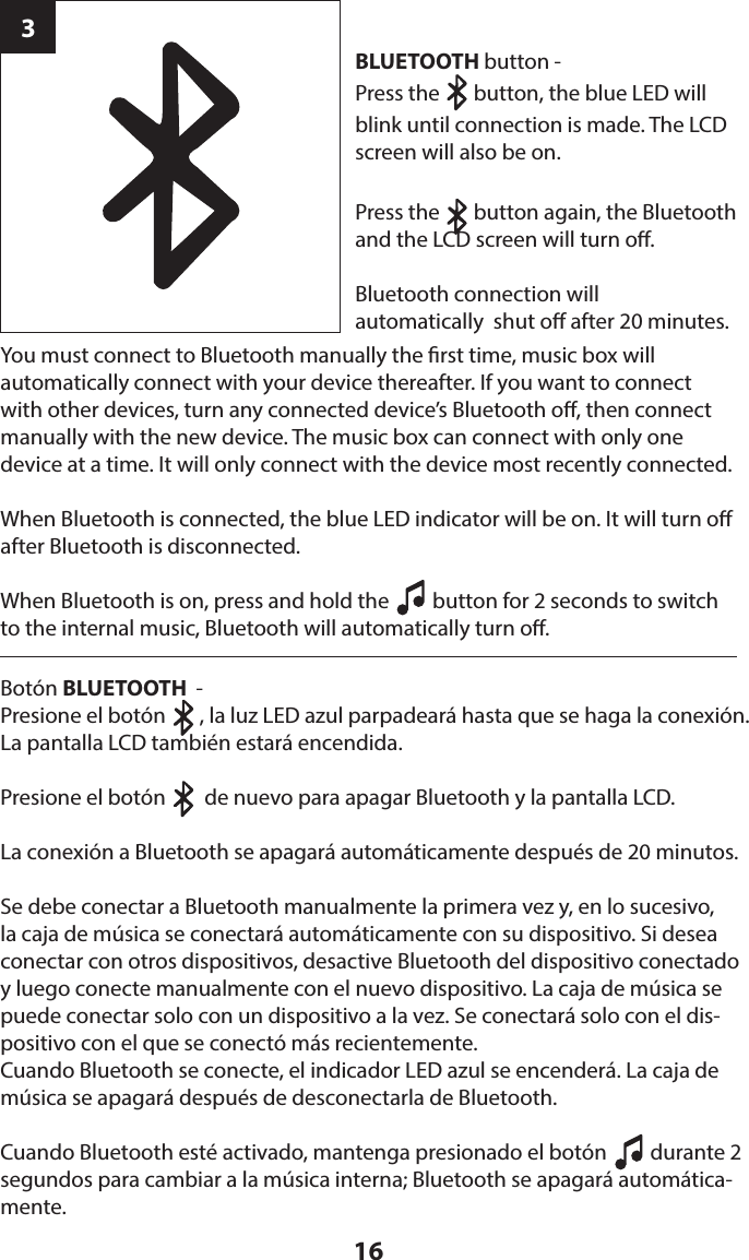 163BLUETOOTH button - Press the       button, the blue LED will blink until connection is made. The LCD screen will also be on.Press the       button again, the Bluetooth and the LCD screen will turn o. Bluetooth connection will  automatically  shut o after 20 minutes.You must connect to Bluetooth manually the rst time, music box will  automatically connect with your device thereafter. If you want to connect with other devices, turn any connected device’s Bluetooth o, then connect manually with the new device. The music box can connect with only one  device at a time. It will only connect with the device most recently connected. When Bluetooth is connected, the blue LED indicator will be on. It will turn o after Bluetooth is disconnected.When Bluetooth is on, press and hold the         button for 2 seconds to switch to the internal music, Bluetooth will automatically turn o.Botón BLUETOOTH  - Presione el botón       , la luz LED azul parpadeará hasta que se haga la conexión. La pantalla LCD también estará encendida.Presione el botón        de nuevo para apagar Bluetooth y la pantalla LCD.La conexión a Bluetooth se apagará automáticamente después de 20 minutos.Se debe conectar a Bluetooth manualmente la primera vez y, en lo sucesivo, la caja de música se conectará automáticamente con su dispositivo. Si desea conectar con otros dispositivos, desactive Bluetooth del dispositivo conectado y luego conecte manualmente con el nuevo dispositivo. La caja de música se puede conectar solo con un dispositivo a la vez. Se conectará solo con el dis-positivo con el que se conectó más recientemente.Cuando Bluetooth se conecte, el indicador LED azul se encenderá. La caja de música se apagará después de desconectarla de Bluetooth.Cuando Bluetooth esté activado, mantenga presionado el botón         durante 2 segundos para cambiar a la música interna; Bluetooth se apagará automática-mente.