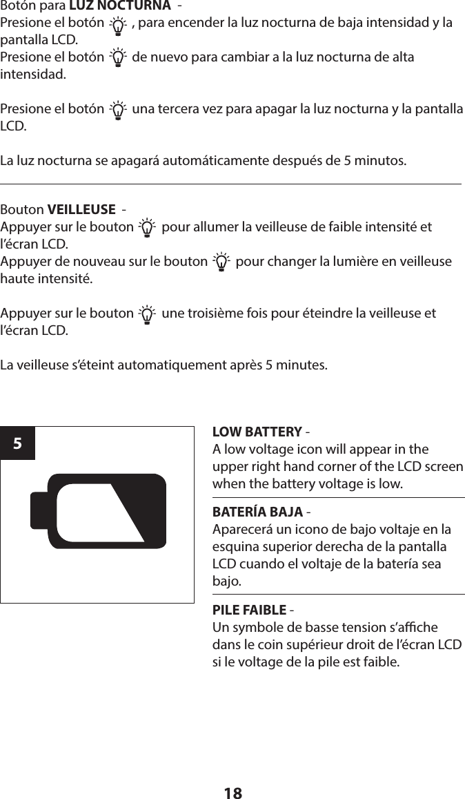 185LOW BATTERY - A low voltage icon will appear in the upper right hand corner of the LCD screen when the battery voltage is low.Botón para LUZ NOCTURNA  - Presione el botón         , para encender la luz nocturna de baja intensidad y la pantalla LCD.Presione el botón         de nuevo para cambiar a la luz nocturna de alta  intensidad.Presione el botón         una tercera vez para apagar la luz nocturna y la pantalla LCD.La luz nocturna se apagará automáticamente después de 5 minutos.BATERÍA BAJA - Aparecerá un icono de bajo voltaje en la esquina superior derecha de la pantalla LCD cuando el voltaje de la batería sea bajo.PILE FAIBLE - Un symbole de basse tension s’ache dans le coin supérieur droit de l’écran LCD si le voltage de la pile est faible.Bouton VEILLEUSE  - Appuyer sur le bouton         pour allumer la veilleuse de faible intensité et l’écran LCD.Appuyer de nouveau sur le bouton         pour changer la lumière en veilleuse haute intensité.Appuyer sur le bouton         une troisième fois pour éteindre la veilleuse et  l’écran LCD.La veilleuse s’éteint automatiquement après 5 minutes.