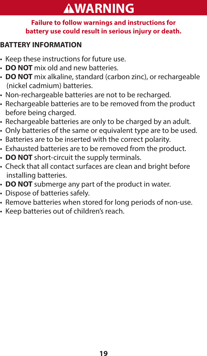 19BATTERY INFORMATION•  Keep these instructions for future use.•  DO NOT mix old and new batteries.•  DO NOT mix alkaline, standard (carbon zinc), or rechargeable      (nickel cadmium) batteries.•  Non-rechargeable batteries are not to be recharged.•   Rechargeable batteries are to be removed from the product  before being charged.•  Rechargeable batteries are only to be charged by an adult.•  Only batteries of the same or equivalent type are to be used.•  Batteries are to be inserted with the correct polarity.•  Exhausted batteries are to be removed from the product.•   DO NOT short-circuit the supply terminals.•  Check that all contact surfaces are clean and bright before      installing batteries.•  DO NOT submerge any part of the product in water.•  Dispose of batteries safely.•   Remove batteries when stored for long periods of non-use.•  Keep batteries out of children’s reach.WARNINGADVERTENCIAFailure to follow warnings and instructions for  battery use could result in serious injury or death.