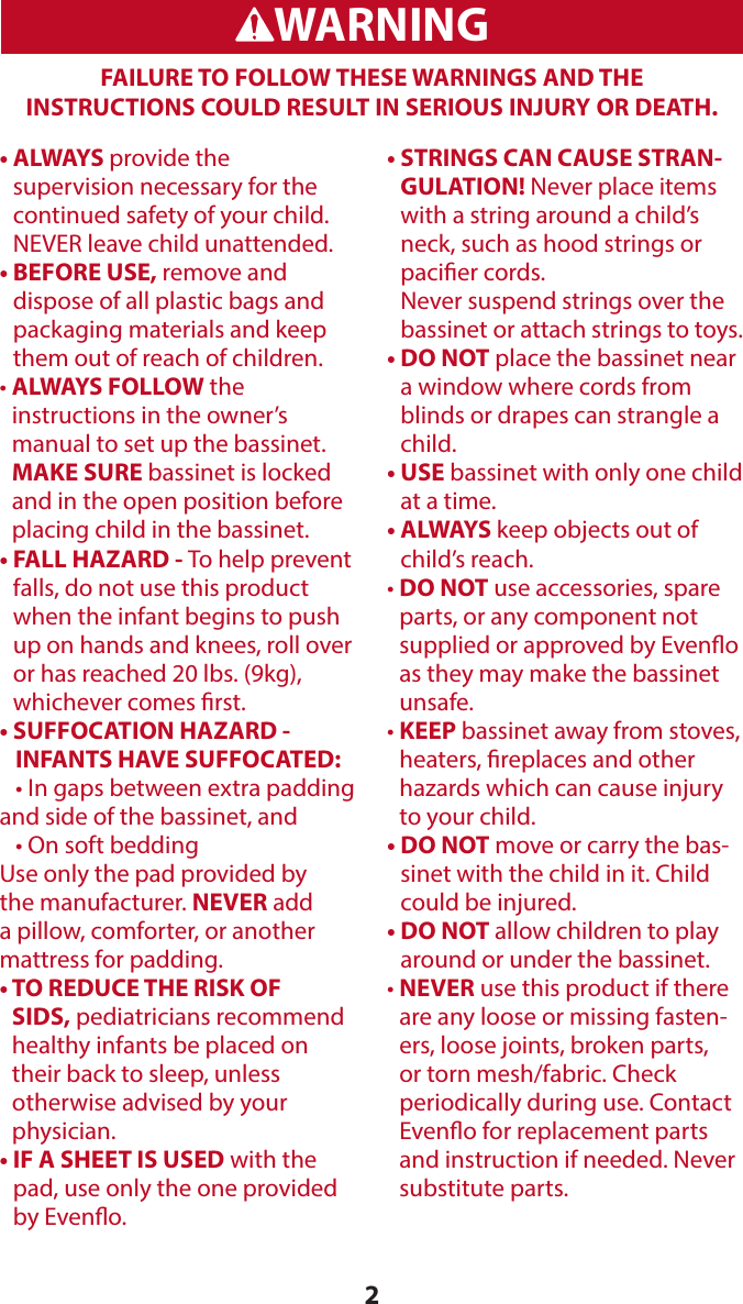 2WARNINGADVERTENCIAFAILURE TO FOLLOW THESE WARNINGS AND THE  INSTRUCTIONS COULD RESULT IN SERIOUS INJURY OR DEATH.•   ALWAYS  provide the  supervision necessary for the continued safety of your child.  NEVER leave child unattended.•  BEFORE USE, remove and dispose of all plastic bags and packaging materials and keep them out of reach of children.•  ALWAYS  FOLLOW the  instructions in the owner’s  manual to set up the bassinet. MAKE SURE bassinet is locked and in the open position before placing child in the bassinet.•  FALL HAZARD - To help prevent falls, do not use this product when the infant begins to push up on hands and knees, roll over or has reached 20 lbs. (9kg), whichever comes rst.•  SUFFOCATION HAZARD -  INFANTS HAVE SUFFOCATED:  • In gaps between extra padding and side of the bassinet, and  • On soft beddingUse only the pad provided by the manufacturer. NEVER add a pillow, comforter, or another mattress for padding.•  TO REDUCE THE RISK OF SIDS, pediatricians recommend healthy infants be placed on their back to sleep, unless  otherwise advised by your  physician.•  IF A SHEET IS USED with the pad, use only the one provided by Eveno.•  STRINGS CAN CAUSE STRAN-GULATION! Never place items with a string around a child’s neck, such as hood strings or pacier cords.  Never suspend strings over the bassinet or attach strings to toys.•  DO NOT place the bassinet near a window where cords from blinds or drapes can strangle a child.•   USE bassinet with only one child at a time.•   ALWAYS keep objects out of child’s reach.•  DO NOT use accessories, spare parts, or any component not supplied or approved by Eveno as they may make the bassinet unsafe.•  KEEP  bassinet away from stoves, heaters, replaces and other hazards which can cause injury to your child.•  DO NOT move or carry the bas-sinet with the child in it. Child could be injured.•  DO NOT allow children to play around or under the bassinet.•  NEVER use this product if there are any loose or missing fasten-ers, loose joints, broken parts, or torn mesh/fabric. Check periodically during use. Contact Eveno for replacement parts and instruction if needed. Never substitute parts. 
