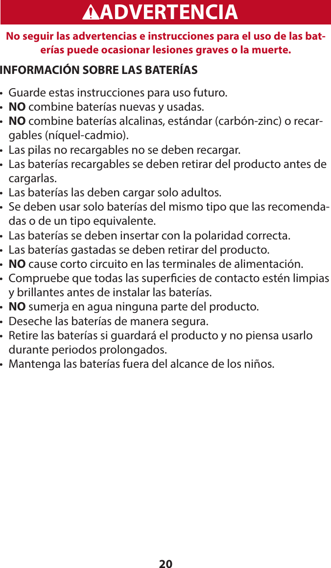 20WARNINGADVERTENCIANo seguir las advertencias e instrucciones para el uso de las bat-erías puede ocasionar lesiones graves o la muerte.INFORMACIÓN SOBRE LAS BATERÍAS•  Guarde estas instrucciones para uso futuro.•  NO combine baterías nuevas y usadas.•   NO combine baterías alcalinas, estándar (carbón-zinc) o recar-gables (níquel-cadmio).•  Las pilas no recargables no se deben recargar.•   Las baterías recargables se deben retirar del producto antes de cargarlas.•  Las baterías las deben cargar solo adultos.•   Se deben usar solo baterías del mismo tipo que las recomenda-das o de un tipo equivalente.•  Las baterías se deben insertar con la polaridad correcta.•  Las baterías gastadas se deben retirar del producto.•  NO cause corto circuito en las terminales de alimentación.•   Compruebe que todas las supercies de contacto estén limpias y brillantes antes de instalar las baterías.•  NO sumerja en agua ninguna parte del producto.•  Deseche las baterías de manera segura.•   Retire las baterías si guardará el producto y no piensa usarlo durante periodos prolongados.•  Mantenga las baterías fuera del alcance de los niños.