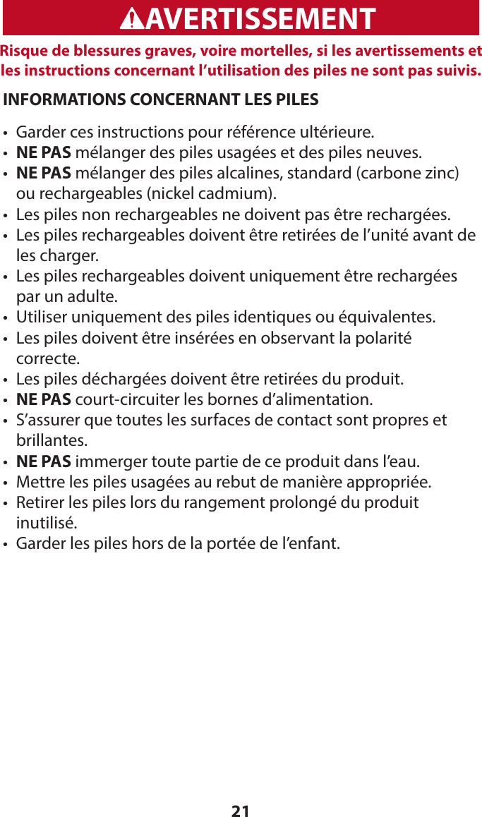 21WARNINGADVERTENCIAAVERTISSEMENTRisque de blessures graves, voire mortelles, si les avertissements et les instructions concernant l’utilisation des piles ne sont pas suivis.INFORMATIONS CONCERNANT LES PILES•  Garder ces instructions pour référence ultérieure.•  NE PAS mélanger des piles usagées et des piles neuves.•  NE PAS mélanger des piles alcalines, standard (carbone zinc) ou rechargeables (nickel cadmium).•  Les piles non rechargeables ne doivent pas être rechargées.•   Les piles rechargeables doivent être retirées de l’unité avant de les charger.•   Les piles rechargeables doivent uniquement être rechargées par un adulte.•  Utiliser uniquement des piles identiques ou équivalentes.•   Les piles doivent être insérées en observant la polarité  correcte.•  Les piles déchargées doivent être retirées du produit.•  NE PAS court-circuiter les bornes d’alimentation.•   S’assurer que toutes les surfaces de contact sont propres et brillantes.•  NE PAS immerger toute partie de ce produit dans l’eau.•  Mettre les piles usagées au rebut de manière appropriée.•   Retirer les piles lors du rangement prolongé du produit  inutilisé.•  Garder les piles hors de la portée de l’enfant.