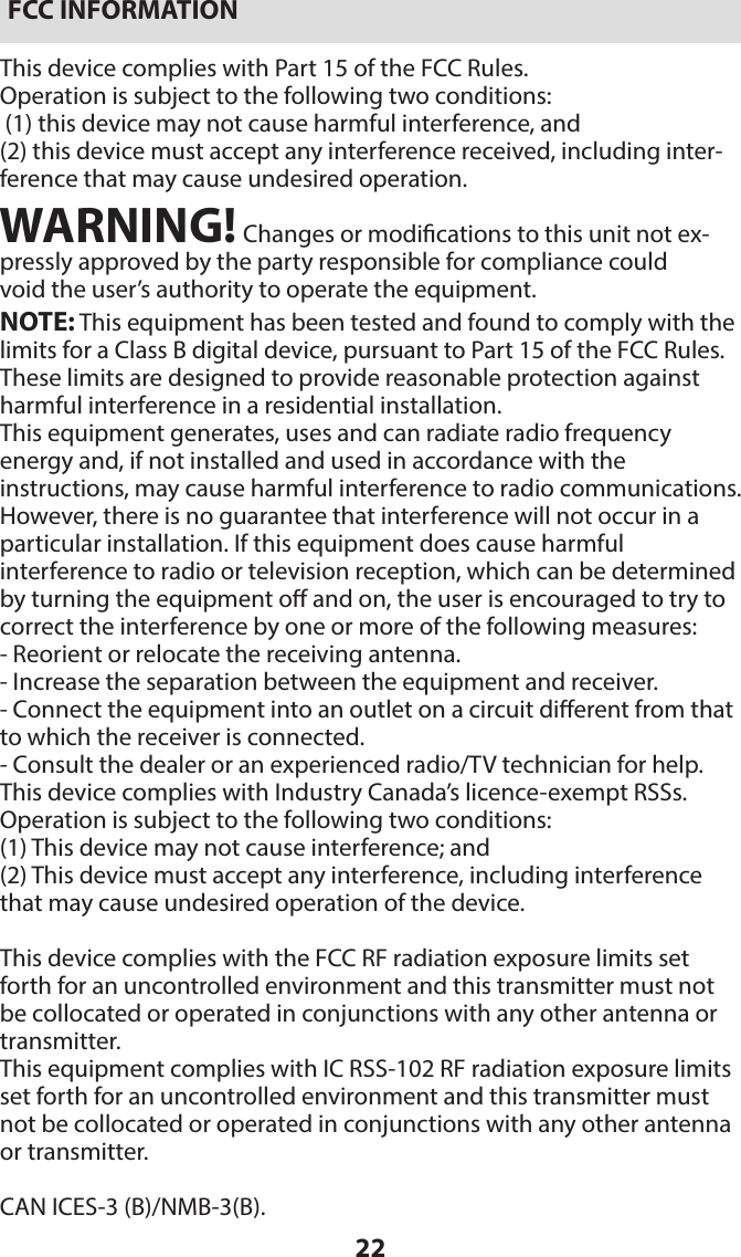 22FCC INFORMATIONThis device complies with Part 15 of the FCC Rules.Operation is subject to the following two conditions: (1) this device may not cause harmful interference, and (2) this device must accept any interference received, including inter-ference that may cause undesired operation.WARNING! Changes or modications to this unit not ex-pressly approved by the party responsible for compliance couldvoid the user’s authority to operate the equipment.NOTE: This equipment has been tested and found to comply with the limits for a Class B digital device, pursuant to Part 15 of the FCC Rules. These limits are designed to provide reasonable protection against harmful interference in a residential installation.This equipment generates, uses and can radiate radio frequency  energy and, if not installed and used in accordance with the  instructions, may cause harmful interference to radio communications. However, there is no guarantee that interference will not occur in a particular installation. If this equipment does cause harmful  interference to radio or television reception, which can be determined by turning the equipment o and on, the user is encouraged to try to correct the interference by one or more of the following measures:- Reorient or relocate the receiving antenna.- Increase the separation between the equipment and receiver.- Connect the equipment into an outlet on a circuit dierent from that to which the receiver is connected.- Consult the dealer or an experienced radio/TV technician for help.This device complies with Industry Canada’s licence-exempt RSSs. Operation is subject to the following two conditions:(1) This device may not cause interference; and(2) This device must accept any interference, including interference that may cause undesired operation of the device.This device complies with the FCC RF radiation exposure limits set forth for an uncontrolled environment and this transmitter must not be collocated or operated in conjunctions with any other antenna or transmitter.This equipment complies with IC RSS-102 RF radiation exposure limits set forth for an uncontrolled environment and this transmitter must not be collocated or operated in conjunctions with any other antenna or transmitter.CAN ICES-3 (B)/NMB-3(B).