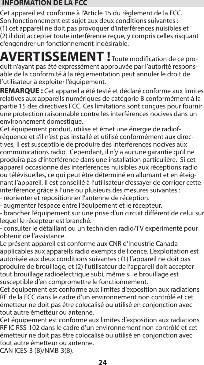 24INFORMATION DE LA FCCCet appareil est conforme à l’Article 15 du règlement de la FCC.   Son fonctionnement est sujet aux deux conditions suivantes :(1) cet appareil ne doit pas provoquer d’interférences nuisibles et  (2) il doit accepter toute interférence reçue, y compris celles risquant d’engendrer un fonctionnement indésirable. AVERTISSEMENT ! Toute modication de ce pro-duit n’ayant pas été expressément approuvée par l’autorité respons-able de la conformité à la réglementation peut annuler le droit de l’utilisateur à exploiter l’équipement.REMARQUE : Cet appareil a été testé et déclaré conforme aux limites relatives aux appareils numériques de catégorie B conformément à la partie 15 des directives FCC. Ces limitations sont conçues pour fournir une protection raisonnable contre les interférences nocives dans un environnement domestique. Cet équipement produit, utilise et émet une énergie de radiof-réquence et s’il n’est pas installé et utilisé conformément aux direc-tives, il est susceptible de produire des interférences nocives aux communications radio.  Cependant, il n’y a aucune garantie qu’il ne produira pas d’interférence dans une installation particulière.  Si cet appareil occasionne des interférences nuisibles aux réceptions radio ou télévisuelles, ce qui peut être déterminé en allumant et en éteig-nant l’appareil, il est conseillé à l’utilisateur d’essayer de corriger cette interférence grâce à l’une ou plusieurs des mesures suivantes : - réorienter et repositionner l’antenne de réception.- augmenter l’espace entre l’équipement et le récepteur.- brancher l’équipement sur une prise d’un circuit diérent de celui sur lequel le récepteur est branché.- consulter le détaillant ou un technicien radio/TV expérimenté pour obtenir de l’assistance.Le présent appareil est conforme aux CNR d’Industrie Canada  applicables aux appareils radio exempts de licence. L’exploitation est autorisée aux deux conditions suivantes : (1) l’appareil ne doit pas  produire de brouillage, et (2) l’utilisateur de l’appareil doit accepter tout brouillage radioélectrique subi, même si le brouillage est  susceptible d’en compromettre le fonctionnement.Cet équipement est conforme aux limites d’exposition aux radiations RF de la FCC dans le cadre d’un environnement non contrôlé et cet émetteur ne doit pas être colocalisé ou utilisé en conjonction avec tout autre émetteur ou antenne.Cet équipement est conforme aux limites d’exposition aux radiations RF IC RSS-102 dans le cadre d’un environnement non contrôlé et cet émetteur ne doit pas être colocalisé ou utilisé en conjonction avec tout autre émetteur ou antenne.CAN ICES-3 (B)/NMB-3(B).