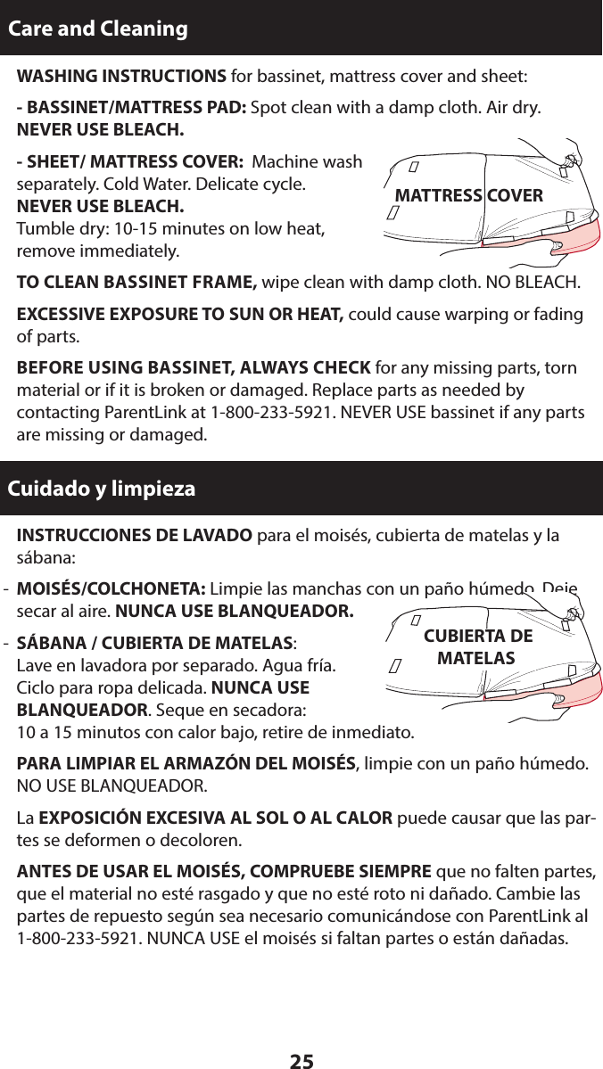 25  INSTRUCCIONES DE LAVADO para el moisés, cubierta de matelas y la sábana:-  MOISÉS/COLCHONETA: Limpie las manchas con un paño húmedo. Deje secar al aire. NUNCA USE BLANQUEADOR.-  SÁBANA / CUBIERTA DE MATELAS:  Lave en lavadora por separado. Agua fría.  Ciclo para ropa delicada. NUNCA USE  BLANQUEADOR. Seque en secadora:  10 a 15 minutos con calor bajo, retire de inmediato. PARA LIMPIAR EL ARMAZÓN DEL MOISÉS, limpie con un paño húmedo. NO USE BLANQUEADOR. La EXPOSICIÓN EXCESIVA AL SOL O AL CALOR puede causar que las par-tes se deformen o decoloren. ANTES DE USAR EL MOISÉS, COMPRUEBE SIEMPRE que no falten partes, que el material no esté rasgado y que no esté roto ni dañado. Cambie las partes de repuesto según sea necesario comunicándose con ParentLink al 1-800-233-5921. NUNCA USE el moisés si faltan partes o están dañadas.Care and CleaningCuidado y limpieza WASHING INSTRUCTIONS for bassinet, mattress cover and sheet:  - BASSINET/MATTRESS PAD: Spot clean with a damp cloth. Air dry. NEVER USE BLEACH.  - SHEET/ MATTRESS COVER:  Machine wash  separately. Cold Water. Delicate cycle.  NEVER USE BLEACH.   Tumble dry: 10-15 minutes on low heat,  remove immediately. TO CLEAN BASSINET FRAME, wipe clean with damp cloth. NO BLEACH.  EXCESSIVE EXPOSURE TO SUN OR HEAT, could cause warping or fading of parts. BEFORE USING BASSINET, ALWAYS CHECK for any missing parts, torn material or if it is broken or damaged. Replace parts as needed by  contacting ParentLink at 1-800-233-5921. NEVER USE bassinet if any parts are missing or damaged.MATTRESS COVERCUBIERTA DE MATELAS