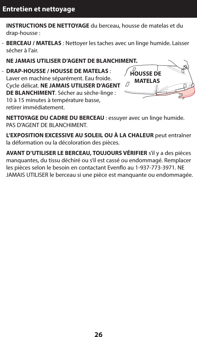 26Entretien et nettoyage INSTRUCTIONS DE NETTOYAGE du berceau, housse de matelas et du drap-housse :-  BERCEAU / MATELAS : Nettoyer les taches avec un linge humide. Laisser sécher à l’air. NE JAMAIS UTILISER D’AGENT DE BLANCHIMENT.-  DRAP-HOUSSE / HOUSSE DE MATELAS :  Laver en machine séparément. Eau froide.  Cycle délicat. NE JAMAIS UTILISER D’AGENT  DE BLANCHIMENT. Sécher au sèche-linge :  10 à 15 minutes à température basse,  retirer immédiatement. NETTOYAGE DU CADRE DU BERCEAU : essuyer avec un linge humide.  PAS D’AGENT DE BLANCHIMENT. L’EXPOSITION EXCESSIVE AU SOLEIL OU À LA CHALEUR peut entraîner la déformation ou la décoloration des pièces. AVANT D’UTILISER LE BERCEAU, TOUJOURS VÉRIFIER s’il y a des pièces manquantes, du tissu déchiré ou s’il est cassé ou endommagé. Remplacer les pièces selon le besoin en contactant Evenflo au 1-937-773-3971. NE JAMAIS UTILISER le berceau si une pièce est manquante ou endommagée.HOUSSE DE MATELAS