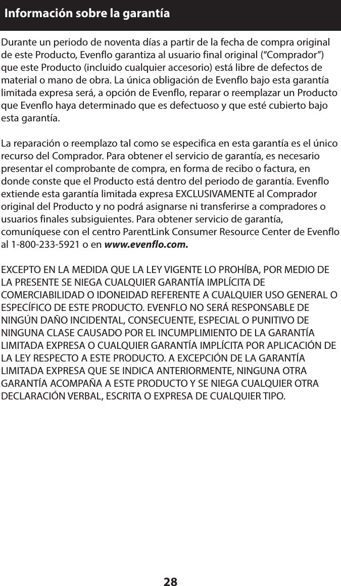 28Información sobre la garantíaDurante un periodo de noventa días a partir de la fecha de compra original de este Producto, Evenflo garantiza al usuario final original (“Comprador”) que este Producto (incluido cualquier accesorio) está libre de defectos de material o mano de obra. La única obligación de Evenflo bajo esta garantía limitada expresa será, a opción de Evenflo, reparar o reemplazar un Producto que Evenflo haya determinado que es defectuoso y que esté cubierto bajo esta garantía.La reparación o reemplazo tal como se especifica en esta garantía es el único recurso del Comprador. Para obtener el servicio de garantía, es necesario presentar el comprobante de compra, en forma de recibo o factura, en donde conste que el Producto está dentro del periodo de garantía. Evenflo extiende esta garantía limitada expresa EXCLUSIVAMENTE al Comprador original del Producto y no podrá asignarse ni transferirse a compradores o usuarios finales subsiguientes. Para obtener servicio de garantía, comuníquese con el centro ParentLink Consumer Resource Center de Evenflo al 1-800-233-5921 o en www.evenflo.com.EXCEPTO EN LA MEDIDA QUE LA LEY VIGENTE LO PROHÍBA, POR MEDIO DE LA PRESENTE SE NIEGA CUALQUIER GARANTÍA IMPLÍCITA DE COMERCIABILIDAD O IDONEIDAD REFERENTE A CUALQUIER USO GENERAL O ESPECÍFICO DE ESTE PRODUCTO. EVENFLO NO SERÁ RESPONSABLE DE NINGÚN DAÑO INCIDENTAL, CONSECUENTE, ESPECIAL O PUNITIVO DE NINGUNA CLASE CAUSADO POR EL INCUMPLIMIENTO DE LA GARANTÍA LIMITADA EXPRESA O CUALQUIER GARANTÍA IMPLÍCITA POR APLICACIÓN DE LA LEY RESPECTO A ESTE PRODUCTO. A EXCEPCIÓN DE LA GARANTÍA LIMITADA EXPRESA QUE SE INDICA ANTERIORMENTE, NINGUNA OTRA GARANTÍA ACOMPAÑA A ESTE PRODUCTO Y SE NIEGA CUALQUIER OTRA DECLARACIÓN VERBAL, ESCRITA O EXPRESA DE CUALQUIER TIPO.