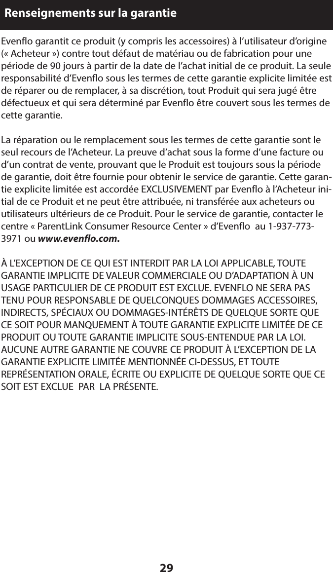 29Renseignements sur la garantieEvenflo garantit ce produit (y compris les accessoires) à l’utilisateur d’origine (« Acheteur ») contre tout défaut de matériau ou de fabrication pour une période de 90 jours à partir de la date de l’achat initial de ce produit. La seule responsabilité d’Evenflo sous les termes de cette garantie explicite limitée est de réparer ou de remplacer, à sa discrétion, tout Produit qui sera jugé être défectueux et qui sera déterminé par Evenflo être couvert sous les termes de cette garantie.La réparation ou le remplacement sous les termes de cette garantie sont le seul recours de l’Acheteur. La preuve d’achat sous la forme d’une facture ou d’un contrat de vente, prouvant que le Produit est toujours sous la période de garantie, doit être fournie pour obtenir le service de garantie. Cette garan-tie explicite limitée est accordée EXCLUSIVEMENT par Evenflo à l’Acheteur ini-tial de ce Produit et ne peut être attribuée, ni transférée aux acheteurs ou utilisateurs ultérieurs de ce Produit. Pour le service de garantie, contacter le centre « ParentLink Consumer Resource Center » d’Evenflo  au 1-937-773-3971 ou www.evenflo.com.À L’EXCEPTION DE CE QUI EST INTERDIT PAR LA LOI APPLICABLE, TOUTE GARANTIE IMPLICITE DE VALEUR COMMERCIALE OU D’ADAPTATION À UN USAGE PARTICULIER DE CE PRODUIT EST EXCLUE. EVENFLO NE SERA PAS TENU POUR RESPONSABLE DE QUELCONQUES DOMMAGES ACCESSOIRES, INDIRECTS, SPÉCIAUX OU DOMMAGES-INTÉRÊTS DE QUELQUE SORTE QUE   CE SOIT POUR MANQUEMENT À TOUTE GARANTIE EXPLICITE LIMITÉE DE CE PRODUIT OU TOUTE GARANTIE IMPLICITE SOUS-ENTENDUE PAR LA LOI. AUCUNE AUTRE GARANTIE NE COUVRE CE PRODUIT À L’EXCEPTION DE LA GARANTIE EXPLICITE LIMITÉE MENTIONNÉE CI-DESSUS, ET TOUTE REPRÉSENTATION ORALE, ÉCRITE OU EXPLICITE DE QUELQUE SORTE QUE CE SOIT EST EXCLUE  PAR  LA PRÉSENTE.