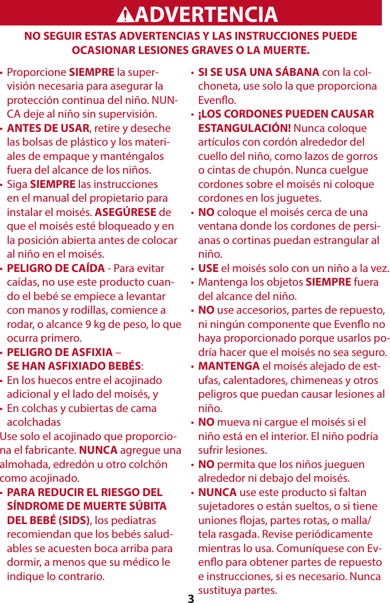 3WARNINGADVERTENCIANO SEGUIR ESTAS ADVERTENCIAS Y LAS INSTRUCCIONES PUEDE OCASIONAR LESIONES GRAVES O LA MUERTE.•   Proporcione  SIEMPRE la super-visión necesaria para asegurar la protección continua del niño. NUN-CA deje al niño sin supervisión.•  ANTES DE USAR, retire y deseche las bolsas de plástico y los materi-ales de empaque y manténgalos fuera del alcance de los niños.•   Siga  SIEMPRE las instrucciones en el manual del propietario para instalar el moisés. ASEGÚRESE de que el moisés esté bloqueado y en la posición abierta antes de colocar al niño en el moisés.•  PELIGRO DE CAÍDA - Para evitar caídas, no use este producto cuan-do el bebé se empiece a levantar con manos y rodillas, comience a rodar, o alcance 9 kg de peso, lo que ocurra primero.•  PELIGRO DE ASFIXIA –  SE HAN ASFIXIADO BEBÉS:•   En los huecos entre el acojinado adicional y el lado del moisés, y•   En colchas y cubiertas de cama acolchadasUse solo el acojinado que proporcio-na el fabricante. NUNCA agregue una almohada, edredón u otro colchón como acojinado.•  PARA REDUCIR EL RIESGO DEL SÍNDROME DE MUERTE SÚBITA DEL BEBÉ (SIDS), los pediatras recomiendan que los bebés salud-ables se acuesten boca arriba para dormir, a menos que su médico le indique lo contrario.•  SI SE USA UNA SÁBANA con la col-choneta, use solo la que proporciona Eveno.•   ¡LOS CORDONES PUEDEN CAUSAR ESTANGULACIÓN! Nunca coloque artículos con cordón alrededor del cuello del niño, como lazos de gorros o cintas de chupón. Nunca cuelgue cordones sobre el moisés ni coloque cordones en los juguetes.•   NO coloque el moisés cerca de una ventana donde los cordones de persi-anas o cortinas puedan estrangular al niño.•  USE el moisés solo con un niño a la vez.•   Mantenga los objetos SIEMPRE fuera del alcance del niño.•   NO use accesorios, partes de repuesto, ni ningún componente que Eveno no haya proporcionado porque usarlos po-dría hacer que el moisés no sea seguro.•   MANTENGA el moisés alejado de est-ufas, calentadores, chimeneas y otros peligros que puedan causar lesiones al niño.•   NO mueva ni cargue el moisés si el niño está en el interior. El niño podría sufrir lesiones.•  NO permita que los niños jueguen alrededor ni debajo del moisés.•   NUNCA use este producto si faltan sujetadores o están sueltos, o si tiene uniones ojas, partes rotas, o malla/tela rasgada. Revise periódicamente mientras lo usa. Comuníquese con Ev-eno para obtener partes de repuesto e instrucciones, si es necesario. Nunca sustituya partes.