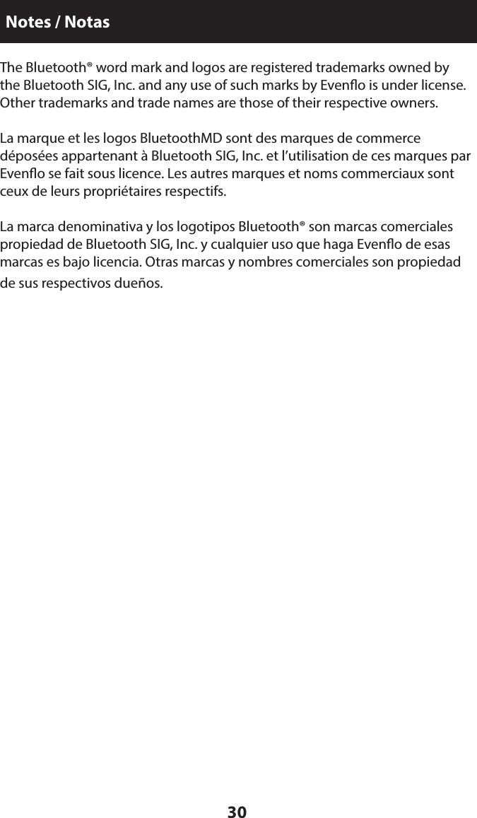 30The Bluetooth® word mark and logos are registered trademarks owned by the Bluetooth SIG, Inc. and any use of such marks by Eveno is under license. Other trademarks and trade names are those of their respective owners.La marque et les logos BluetoothMD sont des marques de commerce déposées appartenant à Bluetooth SIG, Inc. et l’utilisation de ces marques par Eveno se fait sous licence. Les autres marques et noms commerciaux sont ceux de leurs propriétaires respectifs.La marca denominativa y los logotipos Bluetooth® son marcas comerciales propiedad de Bluetooth SIG, Inc. y cualquier uso que haga Eveno de esas marcas es bajo licencia. Otras marcas y nombres comerciales son propiedad de sus respectivos dueños.Notes / Notas