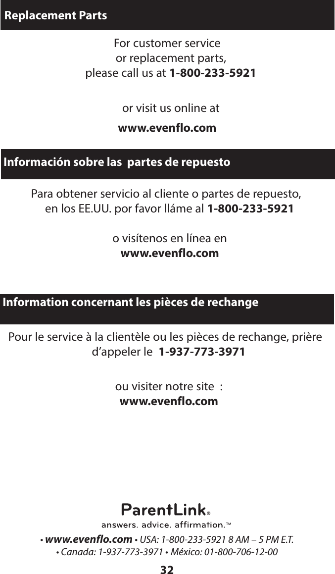 32Replacement PartsFor customer service  or replacement parts,  please call us at 1-800-233-5921 or visit us online atwww.evenflo.comInformación sobre las  partes de repuestoPara obtener servicio al cliente o partes de repuesto,  en los EE.UU. por favor lláme al 1-800-233-5921   o visítenos en línea en www.evenflo.com• www.evenflo.com • USA: 1-800-233-5921 8 AM – 5 PM E.T. • Canada: 1-937-773-3971 • México: 01-800-706-12-00 Information concernant les pièces de rechangePour le service à la clientèle ou les pièces de rechange, prière d’appeler le  1-937-773-3971 ou visiter notre site  :  www.evenflo.com