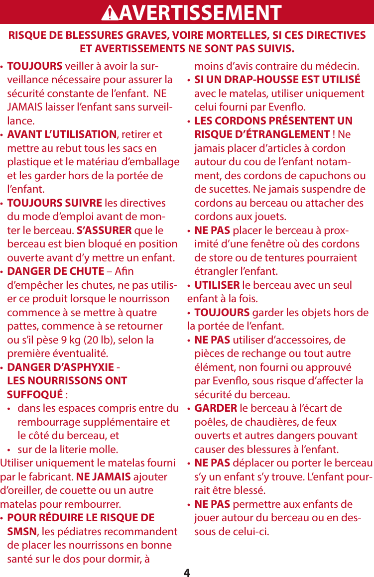 4RISQUE DE BLESSURES GRAVES, VOIRE MORTELLES, SI CES DIRECTIVES ET AVERTISSEMENTS NE SONT PAS SUIVIS. WARNINGADVERTENCIAAVERTISSEMENT•   TOUJOURS veiller à avoir la sur-veillance nécessaire pour assurer la sécurité constante de l’enfant.  NE JAMAIS laisser l’enfant sans surveil-lance.•  AVANT L’UTILISATION, retirer et mettre au rebut tous les sacs en plastique et le matériau d’emballage et les garder hors de la portée de l’enfant. •  TOUJOURS SUIVRE les directives du mode d’emploi avant de mon-ter le berceau. S’ASSURER que le berceau est bien bloqué en position ouverte avant d’y mettre un enfant.•  DANGER DE CHUTE – An d’empêcher les chutes, ne pas utilis-er ce produit lorsque le nourrisson commence à se mettre à quatre pattes, commence à se retourner ou s’il pèse 9 kg (20 lb), selon la première éventualité.•  DANGER D’ASPHYXIE -  LES NOURRISSONS ONT     SUFFOQUÉ :   •    dans les espaces compris entre du rembourrage supplémentaire et le côté du berceau, et   •   sur de la literie molle.Utiliser uniquement le matelas fourni par le fabricant. NE JAMAIS ajouter d’oreiller, de couette ou un autre matelas pour rembourrer.•  POUR RÉDUIRE LE RISQUE DE SMSN, les pédiatres recommandent de placer les nourrissons en bonne santé sur le dos pour dormir, à moins d’avis contraire du médecin.•  SI UN DRAP-HOUSSE EST UTILISÉ avec le matelas, utiliser uniquement celui fourni par Eveno.•  LES CORDONS PRÉSENTENT UN RISQUE D’ÉTRANGLEMENT ! Ne jamais placer d’articles à cordon autour du cou de l’enfant notam-ment, des cordons de capuchons ou de sucettes. Ne jamais suspendre de cordons au berceau ou attacher des cordons aux jouets.•  NE PAS placer le berceau à prox-imité d’une fenêtre où des cordons de store ou de tentures pourraient étrangler l’enfant. •  UTILISER le berceau avec un seul enfant à la fois.•  TOUJOURS garder les objets hors de la portée de l’enfant.•  NE PAS utiliser d’accessoires, de pièces de rechange ou tout autre élément, non fourni ou approuvé par Eveno, sous risque d’aecter la sécurité du berceau.•   GARDER le berceau à l’écart de poêles, de chaudières, de feux ouverts et autres dangers pouvant causer des blessures à l’enfant.•  NE PAS déplacer ou porter le berceau s’y un enfant s’y trouve. L’enfant pour-rait être blessé.•   NE  PAS permettre aux enfants de jouer autour du berceau ou en des-sous de celui-ci.