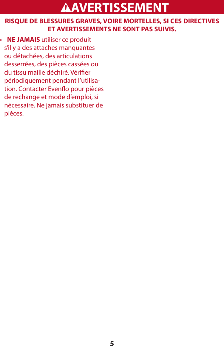 5RISQUE DE BLESSURES GRAVES, VOIRE MORTELLES, SI CES DIRECTIVES ET AVERTISSEMENTS NE SONT PAS SUIVIS. WARNINGADVERTENCIAAVERTISSEMENT•    NE JAMAIS utiliser ce produit s’il y a des attaches manquantes ou détachées, des articulations desserrées, des pièces cassées ou du tissu maille déchiré. Vérier périodiquement pendant l’utilisa-tion. Contacter Eveno pour pièces de rechange et mode d’emploi, si nécessaire. Ne jamais substituer de pièces.