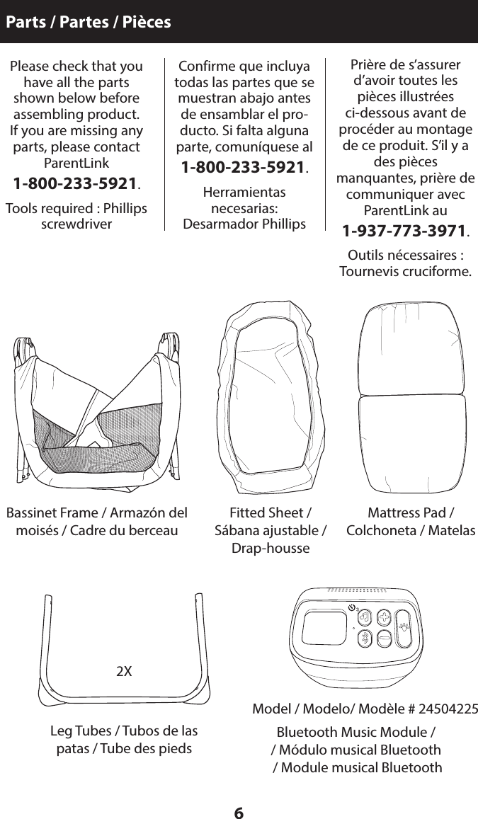 6Parts / Partes / PiècesPlease check that you have all the parts shown below before  assembling product.  If you are missing any parts, please contact ParentLink  1-800-233-5921.Tools required : Phillips screwdriverConfirme que incluya todas las partes que se muestran abajo antes de ensamblar el pro-ducto. Si falta alguna parte, comuníquese al  1-800-233-5921.Herramientas  necesarias: Desarmador PhillipsLeg Tubes / Tubos de las patas / Tube des piedsBassinet Frame / Armazón del moisés / Cadre du berceauBluetooth Music Module // Módulo musical Bluetooth   / Module musical Bluetooth  Fitted Sheet / Sábana ajustable / Drap-houssePrière de s’assurer d’avoir toutes les pièces illustrées ci-dessous avant de procéder au montage de ce produit. S’il y a des pièces manquantes, prière de communiquer avec ParentLink au  1-937-773-3971.Outils nécessaires : Tournevis cruciforme.Mattress Pad /  Colchoneta / Matelas2XModel / Modelo/ Modèle # 24504225