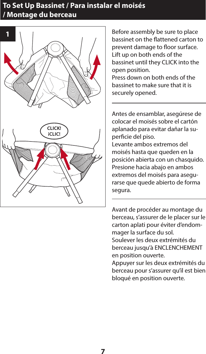 71Before assembly be sure to place bassinet on the attened carton to prevent damage to oor surface. Lift up on both ends of the  bassinet until they CLICK into the open position.Press down on both ends of the bassinet to make sure that it is  securely opened.To Set Up Bassinet / Para instalar el moisés  / Montage du berceauCLICK! ¡CLIC!Antes de ensamblar, asegúrese de colocar el moisés sobre el cartón aplanado para evitar dañar la su-percie del piso. Levante ambos extremos del moisés hasta que queden en la posición abierta con un chasquido.Presione hacia abajo en ambos extremos del moisés para asegu-rarse que quede abierto de forma segura.Avant de procéder au montage du berceau, s’assurer de le placer sur le carton aplati pour éviter d’endom-mager la surface du sol. Soulever les deux extrémités du berceau jusqu’à ENCLENCHEMENT en position ouverte.Appuyer sur les deux extrémités du berceau pour s’assurer qu’il est bien bloqué en position ouverte.