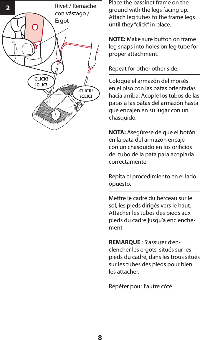 82Place the bassinet frame on the ground with the legs facing up. Attach leg tubes to the frame legs until they “click” in place.NOTE: Make sure button on frame leg snaps into holes on leg tube for proper attachment.Repeat for other other side.CLICK! ¡CLIC!CLICK! ¡CLIC!Rivet / Remache con vástago / ErgotColoque el armazón del moisés en el piso con las patas orientadas hacia arriba. Acople los tubos de las patas a las patas del armazón hasta que encajen en su lugar con un chasquido. NOTA: Asegúrese de que el botón en la pata del armazón encaje con un chasquido en los oricios del tubo de la pata para acoplarla correctamente. Repita el procedimiento en el lado opuesto.Mettre le cadre du berceau sur le sol, les pieds dirigés vers le haut. Attacher les tubes des pieds aux pieds du cadre jusqu’à enclenche-ment. REMARQUE : S’assurer d’en-clencher les ergots, situés sur les pieds du cadre, dans les trous situés sur les tubes des pieds pour bien les attacher. Répéter pour l’autre côté.