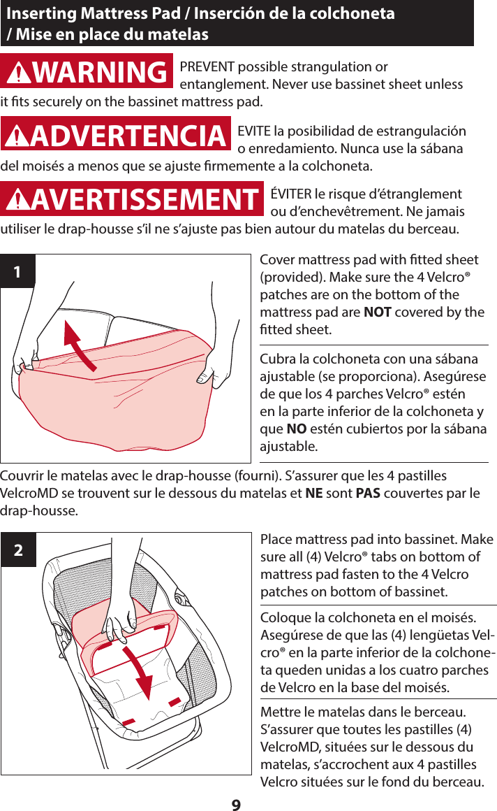 91Cover mattress pad with tted sheet (provided). Make sure the 4 Velcro® patches are on the bottom of the mattress pad are NOT covered by the tted sheet.Inserting Mattress Pad / Inserción de la colchoneta  / Mise en place du matelasWARNINGADVERTENCIA2Place mattress pad into bassinet. Make sure all (4) Velcro® tabs on bottom of mattress pad fasten to the 4 Velcro patches on bottom of bassinet.PREVENT possible strangulation or  entanglement. Never use bassinet sheet unless it ts securely on the bassinet mattress pad.WARNINGADVERTENCIAWARNINGADVERTENCIAAVERTISSEMENTEVITE la posibilidad de estrangulación o enredamiento. Nunca use la sábana del moisés a menos que se ajuste rmemente a la colchoneta.Cubra la colchoneta con una sábana ajustable (se proporciona). Asegúrese de que los 4 parches Velcro® estén en la parte inferior de la colchoneta y que NO estén cubiertos por la sábana ajustable.ÉVITER le risque d’étranglement ou d’enchevêtrement. Ne jamais utiliser le drap-housse s’il ne s’ajuste pas bien autour du matelas du berceau.Couvrir le matelas avec le drap-housse (fourni). S’assurer que les 4 pastilles VelcroMD se trouvent sur le dessous du matelas et NE sont PAS couvertes par le drap-housse.Coloque la colchoneta en el moisés. Asegúrese de que las (4) lengüetas Vel-cro® en la parte inferior de la colchone-ta queden unidas a los cuatro parches de Velcro en la base del moisés. Mettre le matelas dans le berceau. S’assurer que toutes les pastilles (4) VelcroMD, situées sur le dessous du matelas, s’accrochent aux 4 pastilles Velcro situées sur le fond du berceau. 