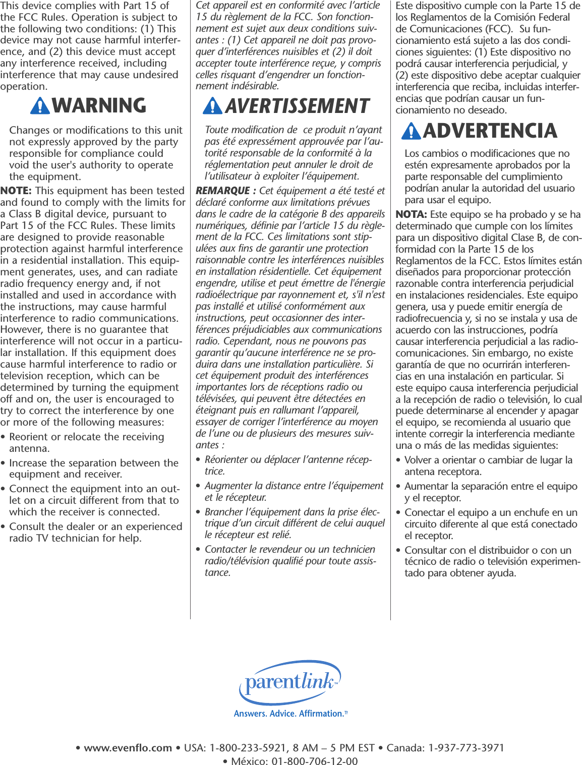 Este dispositivo cumple con la Parte 15 delos Reglamentos de la Comisión Federalde Comunicaciones (FCC).  Su fun-cionamiento está sujeto a las dos condi-ciones siguientes: (1) Este dispositivo nopodrá causar interferencia perjudicial, y(2) este dispositivo debe aceptar cualquierinterferencia que reciba, incluidas interfer-encias que podrían causar un fun-cionamiento no deseado.Los cambios o modificaciones que noestén expresamente aprobados por laparte responsable del cumplimientopodrían anular la autoridad del usuariopara usar el equipo.NOTA: Este equipo se ha probado y se hadeterminado que cumple con los límitespara un dispositivo digital Clase B, de con-formidad con la Parte 15 de losReglamentos de la FCC. Estos límites estándiseñados para proporcionar protecciónrazonable contra interferencia perjudicialen instalaciones residenciales. Este equipogenera, usa y puede emitir energía deradiofrecuencia y, si no se instala y usa deacuerdo con las instrucciones, podríacausar interferencia perjudicial a las radio-comunicaciones. Sin embargo, no existegarantía de que no ocurrirán interferen-cias en una instalación en particular. Sieste equipo causa interferencia perjudiciala la recepción de radio o televisión, lo cualpuede determinarse al encender y apagarel equipo, se recomienda al usuario queintente corregir la interferencia medianteuna o más de las medidas siguientes:• Volver a orientar o cambiar de lugar laantena receptora.• Aumentar la separación entre el equipoy el receptor.• Conectar el equipo a un enchufe en uncircuito diferente al que está conectadoel receptor.• Consultar con el distribuidor o con untécnico de radio o televisión experimen-tado para obtener ayuda.ADVERTENCIAThis device complies with Part 15 ofthe FCC Rules. Operation is subject tothe following two conditions: (1) Thisdevice may not cause harmful interfer-ence, and (2) this device must acceptany interference received, includinginterference that may cause undesiredoperation.Changes or modifications to this unitnot expressly approved by the partyresponsible for compliance couldvoid the user&apos;s authority to operatethe equipment.NOTE: This equipment has been testedand found to comply with the limits fora Class B digital device, pursuant toPart 15 of the FCC Rules. These limitsare designed to provide reasonableprotection against harmful interferencein a residential installation. This equip-ment generates, uses, and can radiateradio frequency energy and, if notinstalled and used in accordance withthe instructions, may cause harmfulinterference to radio communications.However, there is no guarantee thatinterference will not occur in a particu-lar installation. If this equipment doescause harmful interference to radio ortelevision reception, which can bedetermined by turning the equipmentoff and on, the user is encouraged totry to correct the interference by oneor more of the following measures:• Reorient or relocate the receivingantenna.• Increase the separation between theequipment and receiver.• Connect the equipment into an out-let on a circuit different from that towhich the receiver is connected.• Consult the dealer or an experiencedradio TV technician for help.Cet appareil est en conformité avec l’article15 du règlement de la FCC. Son fonction-nement est sujet aux deux conditions suiv-antes : (1) Cet appareil ne doit pas provo-quer d’interférences nuisibles et (2) il doitaccepter toute interférence reçue, y compriscelles risquant d’engendrer un fonction-nement indésirable.Toute modification de  ce produit n’ayantpas été expressément approuvée par l’au-torité responsable de la conformité à laréglementation peut annuler le droit del’utilisateur à exploiter l’équipement.REMARQUE : Cet équipement a été testé etdéclaré conforme aux limitations prévuesdans le cadre de la catégorie B des appareilsnumériques, définie par l’article 15 du règle-ment de la FCC. Ces limitations sont stip-ulées aux fins de garantir une protectionraisonnable contre les interférences nuisiblesen installation résidentielle. Cet équipementengendre, utilise et peut émettre de l&apos;énergieradioélectrique par rayonnement et, s&apos;il n&apos;estpas installé et utilisé conformément auxinstructions, peut occasionner des inter-férences préjudiciables aux communicationsradio. Cependant, nous ne pouvons pasgarantir qu’aucune interférence ne se pro-duira dans une installation particulière. Sicet équipement produit des interférencesimportantes lors de réceptions radio outélévisées, qui peuvent être détectées enéteignant puis en rallumant l’appareil,essayer de corriger l’interférence au moyende l’une ou de plusieurs des mesures suiv-antes :•Réorienter ou déplacer l’antenne récep-trice.•Augmenter la distance entre l’équipementet le récepteur.•Brancher l’équipement dans la prise élec-trique d’un circuit différent de celui auquelle récepteur est relié.•Contacter le revendeur ou un technicienradio/télévision qualifié pour toute assis-tance.WARNING AVERTISSEMENT Answers. Advice. Affirmation.™•www.evenflo.com • USA: 1-800-233-5921, 8 AM – 5 PM EST • Canada: 1-937-773-3971 • México: 01-800-706-12-00