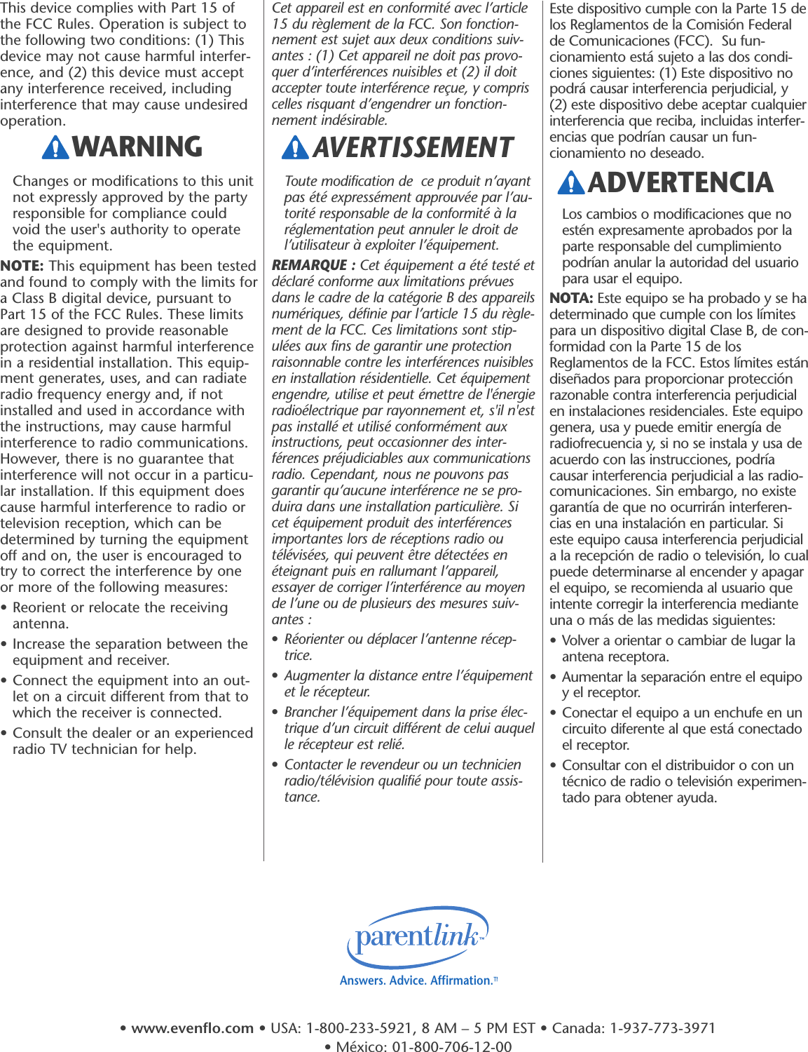 Este dispositivo cumple con la Parte 15 delos Reglamentos de la Comisión Federalde Comunicaciones (FCC).  Su fun-cionamiento está sujeto a las dos condi-ciones siguientes: (1) Este dispositivo nopodrá causar interferencia perjudicial, y(2) este dispositivo debe aceptar cualquierinterferencia que reciba, incluidas interfer-encias que podrían causar un fun-cionamiento no deseado.Los cambios o modificaciones que noestén expresamente aprobados por laparte responsable del cumplimientopodrían anular la autoridad del usuariopara usar el equipo.NOTA: Este equipo se ha probado y se hadeterminado que cumple con los límitespara un dispositivo digital Clase B, de con-formidad con la Parte 15 de losReglamentos de la FCC. Estos límites estándiseñados para proporcionar protecciónrazonable contra interferencia perjudicialen instalaciones residenciales. Este equipogenera, usa y puede emitir energía deradiofrecuencia y, si no se instala y usa deacuerdo con las instrucciones, podríacausar interferencia perjudicial a las radio-comunicaciones. Sin embargo, no existegarantía de que no ocurrirán interferen-cias en una instalación en particular. Sieste equipo causa interferencia perjudiciala la recepción de radio o televisión, lo cualpuede determinarse al encender y apagarel equipo, se recomienda al usuario queintente corregir la interferencia medianteuna o más de las medidas siguientes:• Volver a orientar o cambiar de lugar laantena receptora.• Aumentar la separación entre el equipoy el receptor.• Conectar el equipo a un enchufe en uncircuito diferente al que está conectadoel receptor.• Consultar con el distribuidor o con untécnico de radio o televisión experimen-tado para obtener ayuda.ADVERTENCIAThis device complies with Part 15 ofthe FCC Rules. Operation is subject tothe following two conditions: (1) Thisdevice may not cause harmful interfer-ence, and (2) this device must acceptany interference received, includinginterference that may cause undesiredoperation.Changes or modifications to this unitnot expressly approved by the partyresponsible for compliance couldvoid the user&apos;s authority to operatethe equipment.NOTE: This equipment has been testedand found to comply with the limits fora Class B digital device, pursuant toPart 15 of the FCC Rules. These limitsare designed to provide reasonableprotection against harmful interferencein a residential installation. This equip-ment generates, uses, and can radiateradio frequency energy and, if notinstalled and used in accordance withthe instructions, may cause harmfulinterference to radio communications.However, there is no guarantee thatinterference will not occur in a particu-lar installation. If this equipment doescause harmful interference to radio ortelevision reception, which can bedetermined by turning the equipmentoff and on, the user is encouraged totry to correct the interference by oneor more of the following measures:• Reorient or relocate the receivingantenna.• Increase the separation between theequipment and receiver.• Connect the equipment into an out-let on a circuit different from that towhich the receiver is connected.• Consult the dealer or an experiencedradio TV technician for help.Cet appareil est en conformité avec l’article15 du règlement de la FCC. Son fonction-nement est sujet aux deux conditions suiv-antes : (1) Cet appareil ne doit pas provo-quer d’interférences nuisibles et (2) il doitaccepter toute interférence reçue, y compriscelles risquant d’engendrer un fonction-nement indésirable.Toute modification de  ce produit n’ayantpas été expressément approuvée par l’au-torité responsable de la conformité à laréglementation peut annuler le droit del’utilisateur à exploiter l’équipement.REMARQUE : Cet équipement a été testé etdéclaré conforme aux limitations prévuesdans le cadre de la catégorie B des appareilsnumériques, définie par l’article 15 du règle-ment de la FCC. Ces limitations sont stip-ulées aux fins de garantir une protectionraisonnable contre les interférences nuisiblesen installation résidentielle. Cet équipementengendre, utilise et peut émettre de l&apos;énergieradioélectrique par rayonnement et, s&apos;il n&apos;estpas installé et utilisé conformément auxinstructions, peut occasionner des inter-férences préjudiciables aux communicationsradio. Cependant, nous ne pouvons pasgarantir qu’aucune interférence ne se pro-duira dans une installation particulière. Sicet équipement produit des interférencesimportantes lors de réceptions radio outélévisées, qui peuvent être détectées enéteignant puis en rallumant l’appareil,essayer de corriger l’interférence au moyende l’une ou de plusieurs des mesures suiv-antes :•Réorienter ou déplacer l’antenne récep-trice.•Augmenter la distance entre l’équipementet le récepteur.•Brancher l’équipement dans la prise élec-trique d’un circuit différent de celui auquelle récepteur est relié.•Contacter le revendeur ou un technicienradio/télévision qualifié pour toute assis-tance.WARNING AVERTISSEMENT Answers. Advice. Affirmation.™•www.evenflo.com • USA: 1-800-233-5921, 8 AM – 5 PM EST • Canada: 1-937-773-3971 • México: 01-800-706-12-00