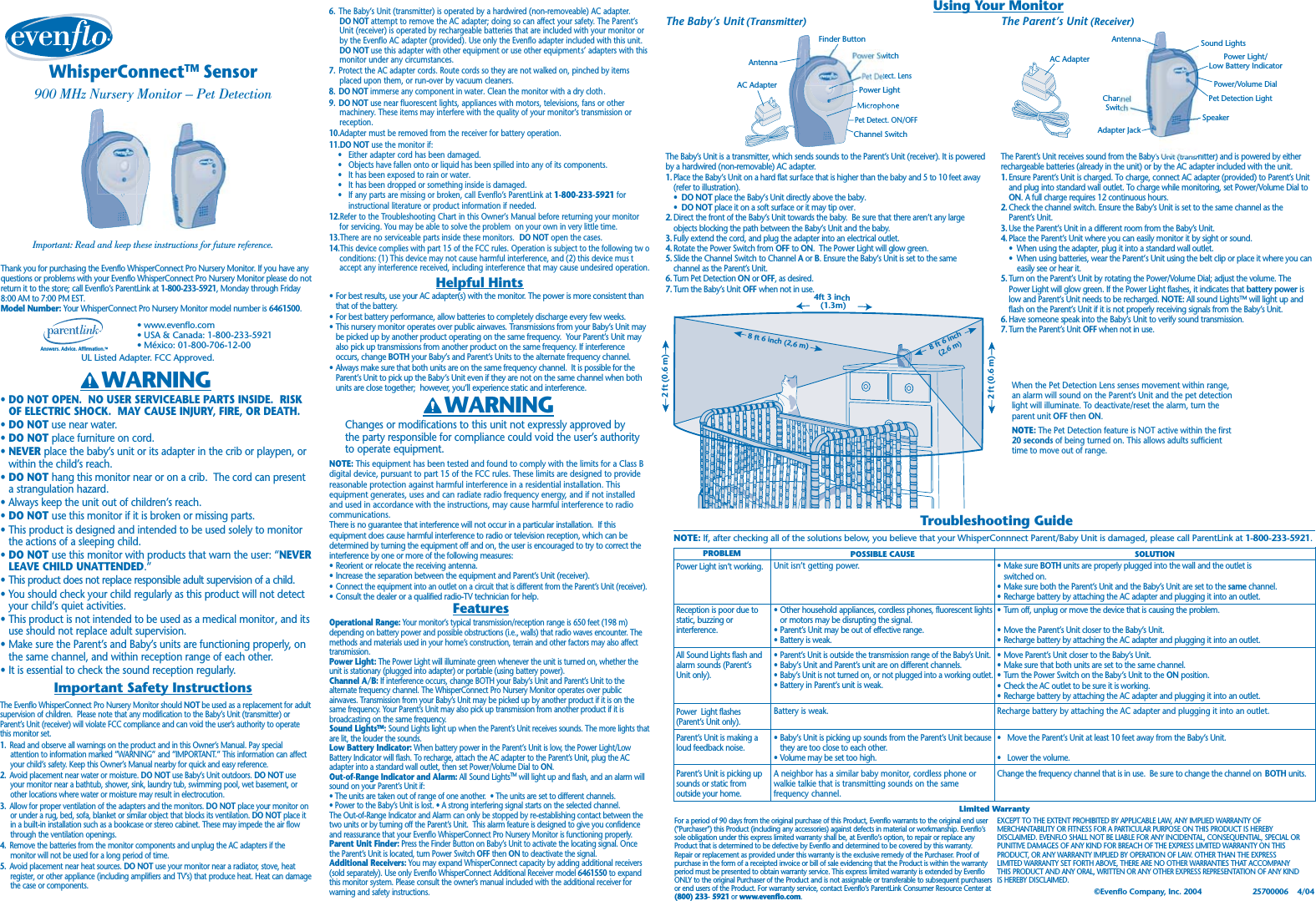 The Parent’s Unit (Receiver)The Parent’s Unit receives sound fromthe Baby’s ’sUnit (transmitter)and is powered by eitherrechargeable batteries (already in the unit) or by the AC adapter included with the unit.1. Ensure Parent’s Unit is charged. To charge, connect AC adapter (provided) to Parent’s Unitand plug into standard wall outlet. To charge while monitoring, set Power/Volume Dial toON. A full charge requires 12 continuous hours.2. Check the channel switch. Ensure the Baby’s Unit is set to the same channel as theParent’s Unit.3. Use the Parent’s Unit in a different room from the Baby’s Unit.4. Place the Parent’s Unit where you can easily monitor it by sight or sound.•  When using the adapter, plug it into a standard wall outlet.•  When using batteries, wear the Parent’s Unit using the belt clip or place it where you can    easily see or hear it.5. Turn on the Parent’s Unit by rotating the Power/Volume Dial; adjust the volume. ThePower Light will glow green. If the Power Light flashes, it indicates that battery power islow and Parent’s Unit needs to be recharged. NOTE: All sound Lights™ will light up andflash on the Parent’s Unit if it is not properly receiving signals from the Baby’s Unit.6. Have someone speak into the Baby’s Unit to verify sound transmission.7. Turn the Parent’s Unit OFF when not in use.The Baby’s Unit (Transmitter)The Baby’s Unit is a transmitter, which sends sounds to the Parent’s Unit (receiver). It is poweredby a hardwired (non-removable) AC adapter.1. Place the Baby’s Unit on a hard flat surface that is higher than the baby and 5 to 10 feet away(refer to illustration).•  DO NOT place the Baby’s Unit directly above the baby.•  DO NOT place it on a soft surface or it may tip over.2. Direct the front of the Baby’s Unit towards the baby.  Be sure that there aren’t any largeobjects blocking the path between the Baby’s Unit and the baby.3. Fully extend the cord, and plug the adapter into an electrical outlet.4. Rotate the Power Switch from OFF to ON.  The Power Light will glow green.5. Slide the Channel Switch to Channel A or B. Ensure the Baby’s Unit is set to the samechannel as the Parent’s Unit.6. Turn Pet Detection ON or OFF, as desired.7. Turn the Baby’s Unit OFF when not in use.WhisperConnectTM Sensor900 MHz Nursery Monitor – Pet DetectionImportant: Read and keep these instructions for future reference.Answers. Advice. Affirmation.™• www.evenflo.com• USA &amp; Canada: 1-800-233-5921• México: 01-800-706-12-00Thank you for purchasing the Evenflo WhisperConnect Pro Nursery Monitor. If you have anyquestions or problems with your Evenflo WhisperConnect Pro Nursery Monitor please do notreturn it to the store; call Evenflo’s ParentLink at 1-800-233-5921, Monday through Friday8:00 AM to 7:00 PM EST.Model Number: Your WhisperConnect Pro Nursery Monitor model number is 6461500.•DO NOT OPEN.  NO USER SERVICEABLE PARTS INSIDE.  RISKOF ELECTRIC SHOCK.  MAY CAUSE INJURY, FIRE, OR DEATH.•DO NOT use near water.•DO NOT place furniture on cord.•NEVER place the baby’s unit or its adapter in the crib or playpen, orwithin the child’s reach.•DO NOT hang this monitor near or on a crib.  The cord can presenta strangulation hazard.•Always keep the unit out of children’s reach.•DO NOT use this monitor if it is broken or missing parts.•This product is designed and intended to be used solely to monitorthe actions of a sleeping child.•DO NOT use this monitor with products that warn the user: “NEVERLEAVE CHILD UNATTENDED.”•This product does not replace responsible adult supervision of a child.•You should check your child regularly as this product will not detectyour child’s quiet activities.•This product is not intended to be used as a medical monitor, and itsuse should not replace adult supervision.•Make sure the Parent’s and Baby’s units are functioning properly, onthe same channel, and within reception range of each other.•It is essential to check the sound reception regularly.The Evenflo WhisperConnect Pro Nursery Monitor should NOT be used as a replacement for adultsupervision of children.  Please note that any modification to the Baby’s Unit (transmitter) orParent’s Unit (receiver) will violate FCC compliance and can void the user’s authority to operatethis monitor set.1. Read and observe all warnings on the product and in this Owner’s Manual. Pay specialattention to information marked “WARNING” and “IMPORTANT.” This information can affectyour child’s safety. Keep this Owner’s Manual nearby for quick and easy reference.2. Avoid placement near water or moisture. DO NOT use Baby’s Unit outdoors. DO NOT useyour monitor near a bathtub, shower, sink, laundry tub, swimming pool, wet basement, orother locations where water or moisture may result in electrocution.3. Allow for proper ventilation of the adapters and the monitors. DO NOT place your monitor onor under a rug, bed, sofa, blanket or similar object that blocks its ventilation. DO NOT place itin a built-in installation such as a bookcase or stereo cabinet. These may impede the air flowthrough the ventilation openings.4. Remove the batteries from the monitor components and unplug the AC adapters if themonitor will not be used for a long period of time.5. Avoid placement near heat sources. DO NOT use your monitor near a radiator, stove, heatregister, or other appliance (including amplifiers and TV’s) that produce heat. Heat can damagethe case or components. Troubleshooting GuideNOTE: If, after checking all of the solutions below, you believe that your WhisperConnnect Parent/Baby Unit is damaged, please call ParentLink at 1-800-233-5921.For a period of 90 days from the original purchase of this Product, Evenflo warrants to the original end user(&quot;Purchaser&quot;) this Product (including any accessories) against defects in material or workmanship. Evenflo’ssole obligation under this express limited warranty shall be, at Evenflo’s option, to repair or replace anyProduct that is determined to be defective by Evenflo and determined to be covered by this warranty.Repair or replacement as provided under this warranty is the exclusive remedy of the Purchaser. Proof ofpurchase in the form of a receipted invoice or bill of sale evidencing that the Product is within the warrantyperiod must be presented to obtain warranty service. This express limited warranty is extended by EvenfloONLY to the original Purchaser of the Product and is not assignable or transferable to subsequent purchasersor end users of the Product. For warranty service, contact Evenflo’s ParentLink Consumer Resource Center at(800) 233- 5921 or www.evenflo.com.Limited WarrantyEXCEPT TO THE EXTENT PROHIBITED BY APPLICABLE LAW, ANY IMPLIED WARRANTY OFMERCHANTABILITY OR FITNESS FOR A PARTICULAR PURPOSE ON THIS PRODUCT IS HEREBYDISCLAIMED. EVENFLO SHALL NOT BE LIABLE FOR ANY INCIDENTAL, CONSEQUENTIAL, SPECIAL ORPUNITIVE DAMAGES OF ANY KIND FOR BREACH OF THE EXPRESS LIMITED WARRANTY ON THISPRODUCT, OR ANY WARRANTY IMPLIED BY OPERATION OF LAW. OTHER THAN THE EXPRESSLIMITED WARRANTY SET FORTH ABOVE, THERE ARE NO OTHER WARRANTIES THAT ACCOMPANYTHIS PRODUCT AND ANY ORAL, WRITTEN OR ANY OTHER EXPRESS REPRESENTATION OF ANY KINDIS HEREBY DISCLAIMED.•Make sure BOTH units are properly plugged into the wall and the outlet isswitched on.•Make sure both the Parent’s Unit and the Baby’s Unit are set to the same channel.•Recharge battery by attaching the AC adapter and plugging it into an outlet.Power Light isn’t working. Unit isn’t getting power.•Turn off, unplug or move the device that is causing the problem.•Move the Parent’s Unit closer to the Baby’s Unit.•Recharge battery by attaching the AC adapter and plugging it into an outlet.•Other household appliances, cordless phones, fluorescent lightsor motors may be disrupting the signal.•Parent’s Unit may be out of effective range.•Battery is weak.Reception is poor due tostatic, buzzing orinterference.SOLUTIONPOSSIBLE CAUSEPROBLEM•Move the Parent’s Unit at least 10 feet away from the Baby’s Unit.•Lower the volume.Change the frequency channel that is in use.  Be sure to change the channel on  BOTH units.A neighbor has a similar baby monitor, cordless phone orwalkie talkie that is transmitting sounds on the samefrequency channel.Parent’s Unit is picking upsounds or static fromoutside your home.Parent’s Unit is making aloud feedback noise. •Baby’s Unit is picking up sounds from the Parent’s Unit becausethey are too close to each other.•Volume may be set too high.Battery is weak.Power  Light flashes(Parent’s Unit only).Recharge battery by attaching the AC adapter and plugging it into an outlet.•Move Parent’s Unit closer to the Baby’s Unit.•Make sure that both units are set to the same channel.•Turn the Power Switch on the Baby’s Unit to the ON position.•Check the AC outlet to be sure it is working.•Recharge battery by attaching the AC adapter and plugging it into an outlet.All Sound Lights flash andalarm sounds (Parent’sUnit only).•Parent’s Unit is outside the transmission range of the Baby’s Unit.•Baby’s Unit and Parent’s unit are on different channels.•Baby’s Unit is not turned on, or not plugged into a working outlet.•Battery in Parent’s unit is weak.WARNING WARNINGAC AdapterAntennatect.LenswitchFinder ButtonPet Detect.ON/OFFPower LightChannel SwitchSpeakerAdapter Jack Sound LightsPower/Volume DialPower Light/Low Battery IndicatorChanSwitAntennaAC AdapterPet Detection LightImportant Safety InstructionsUL Listed Adapter. FCC Approved.6. The Baby’s Unit (transmitter) is operated by a hardwired (non-removeable) AC adapter.DO NOT attempt to remove the AC adapter; doing so can affect your safety. The Parent’sUnit (receiver) is operated by rechargeable batteries that are included with your monitor orby the Evenflo AC adapter (provided). Use only the Evenflo adapter included with this unit.DO NOT use this adapter with other equipment or use other equipment s’ adapters with thismonitor under any circumstances.7. Protect the AC adapter cords. Route cords so they are not walked on, pinched by itemsplaced upon them, or run-over by vacuum cleaners.8. DO NOT immerse any component in water. Clean the monitor with a dry cloth.9. DO NOT use near fluorescent lights, appliances with motors, televisions, fans or othermachinery. These items may interfere with the quality of your monitor’s transmission orreception.10.Adapter must be removed from the receiver for battery operation.11.DO NOT use the monitor if:•Either adapter cord has been damaged.•Objects have fallen onto or liquid has been spilled into any of its components.•It has been exposed to rain or water.•It has been dropped or something inside is damaged.•If any parts are missing or broken, call Evenflo’s ParentLink at 1-800-233-5921 forinstructional literature or product information if needed.12.Refer to the Troubleshooting Chart in this Owner’s Manual before returning your monitorfor servicing. You may be able to solve the problem  on your own in very little time.13.There are no serviceable parts inside these monitors.  DO NOT open the cases.14.This device complies with part 15 of the FCC rules. Operation is subject to the following tw oconditions: (1) This device may not cause harmful interference, and (2) this device mus taccept any interference received, including interference that may cause undesired operation.•For best results, use your AC adapter(s) with the monitor. The power is more consistent thanthat of the battery.•For best battery performance, allow batteries to completely discharge every few weeks.•This nursery monitor operates over public airwaves. Transmissions from your Baby’s Unit maybe picked up by another product operating on the same frequency.  Your Parent’s Unit mayalso pick up transmissions from another product on the same frequency. If interferenceoccurs, change BOTH your Baby’s and Parent’s Units to the alternate frequency channel.•Always make sure that both units are on the same frequency channel.  It is possible for theParent’s Unit to pick up the Baby’s Unit even if they are not on the same channel when bothunits are close together;  however, you’ll experience static and interference.Changes or modifications to this unit not expressly approved bythe party responsible for compliance could void the user’s authorityto operate equipment.NOTE: This equipment has been tested and found to comply with the limits for a Class Bdigital device, pursuant to part 15 of the FCC rules. These limits are designed to providereasonable protection against harmful interference in a residential installation. Thisequipment generates, uses and can radiate radio frequency energy, and if not installedand used in accordance with the instructions, may cause harmful interference to radiocommunications.There is no guarantee that interference will not occur in a particular installation.  If thisequipment does cause harmful interference to radio or television reception, which can bedetermined by turning the equipment off and on, the user is encouraged to try to correct theinterference by one or more of the following measures:•Reorient or relocate the receiving antenna.•Increase the separation between the equipment and Parent’s Unit (receiver).•Connect the equipment into an outlet on a circuit that is different from the Parent’s Unit (receiver).•Consult the dealer or a qualified radio-TV technician for help.Operational Range: Your monitor’s typical transmission/reception range is 650 feet (198 m)depending on battery power and possible obstructions (i.e., walls) that radio waves encounter. Themethods and materials used in your home’s construction, terrain and other factors may also affecttransmission.Power Light: The Power Light will illuminate green whenever the unit is turned on, whether theunit is stationary (plugged into adapter) or portable (using battery power).Channel A/B: If interference occurs, change BOTH your Baby’s Unit and Parent’s Unit to thealternate frequency channel. The WhisperConnect Pro Nursery Monitor operates over publicairwaves. Transmission from your Baby’s Unit may be picked up by another product if it is on thesame frequency. Your Parent’s Unit may also pick up transmission from another product if it isbroadcasting on the same frequency.Sound LightsTM: Sound Lights light up when the Parent’s Unit receives sounds. The more lights thatare lit, the louder the sounds.Low Battery Indicator: When battery power in the Parent’s Unit is low, the Power Light/LowBattery Indicator will flash. To recharge, attach the AC adapter to the Parent’s Unit, plug the ACadapter into a standard wall outlet, then set Power/Volume Dial to ON.Out-of-Range Indicator and Alarm: All Sound LightsTM will light up and flash, and an alarm willsound on your Parent’s Unit if:• The units are taken out of range of one another.  • The units are set to different channels.• Power to the Baby’s Unit is lost. • A strong interfering signal starts on the selected channel.The Out-of-Range Indicator and Alarm can only be stopped by re-establishing contact between thetwo units or by turning off the Parent’s Unit.  This alarm feature is designed to give you confidenceand reassurance that your Evenflo WhisperConnect Pro Nursery Monitor is functioning properly.Parent Unit Finder: Press the Finder Button on Baby’s Unit to activate the locating signal. Oncethe Parent’s Unit is located, turn Power Switch OFF then ON to deactivate the signal.Additional Receivers: You may expand WhisperConnect capacity by adding additional receivers(sold separately). Use only Evenflo WhisperConnect Additional Receiver model 6461550 to expandthis monitor system. Please consult the owner’s manual included with the additional receiver forwarning and safety instructions.Helpful HintsUsing Your MonitorWhen the Pet Detection Lens senses movement within range,an alarm will sound on the Parent’s Unit and the pet detectionlight will illuminate. To deactivate/reset the alarm, turn theparent unit OFF then ON.NOTE: The Pet Detection feature is NOT active within the first20 seconds of being turned on. This allows adults sufficienttime to move out of range.Features2 ft (0.6 m)2 ft (0.6 m) ©Evenflo Company, Inc. 2004                       25700006    4/044ft 3 inch (1.3m)8 ft 6 inch (2,6 m)8 ft 6 inch (2,6 m)