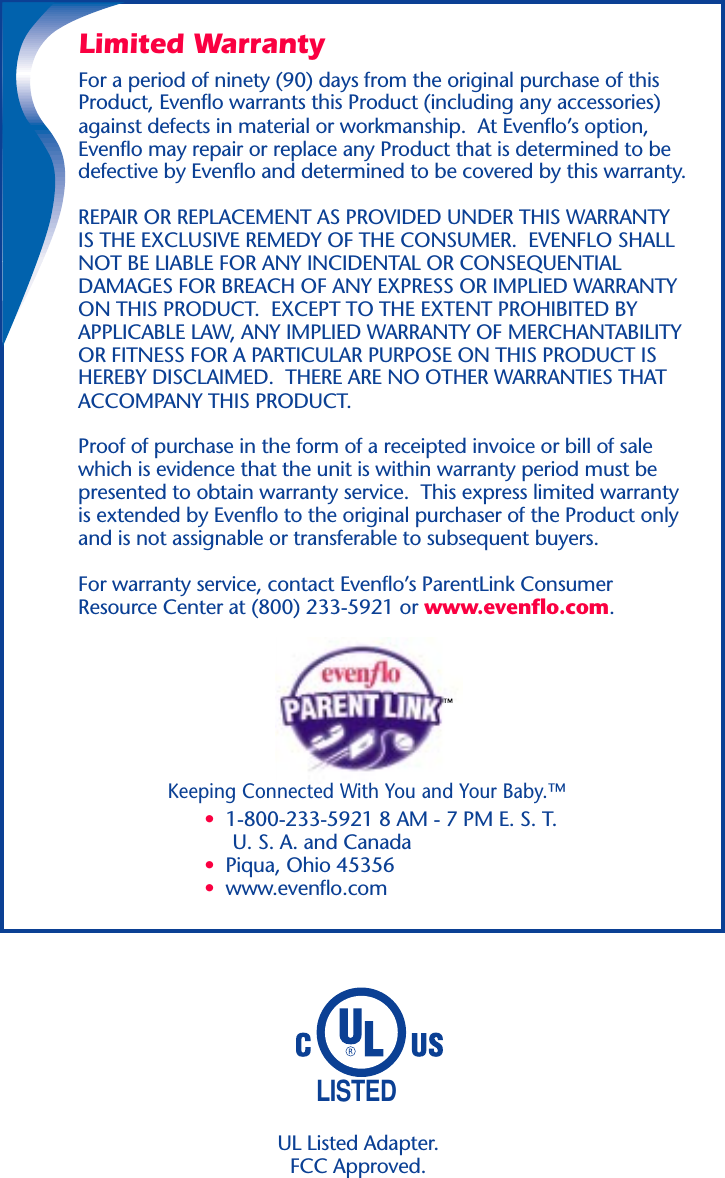 LISTEDKeeping Connected With You and Your Baby.™•  1-800-233-5921 8 AM - 7 PM E. S. T.     U. S. A. and Canada•  Piqua, Ohio 45356•  www.evenflo.comLimited WarrantyFor a period of ninety (90) days from the original purchase of thisProduct, Evenflo warrants this Product (including any accessories)against defects in material or workmanship.  At Evenflo’s option,Evenflo may repair or replace any Product that is determined to bedefective by Evenflo and determined to be covered by this warranty.REPAIR OR REPLACEMENT AS PROVIDED UNDER THIS WARRANTYIS THE EXCLUSIVE REMEDY OF THE CONSUMER.  EVENFLO SHALLNOT BE LIABLE FOR ANY INCIDENTAL OR CONSEQUENTIALDAMAGES FOR BREACH OF ANY EXPRESS OR IMPLIED WARRANTYON THIS PRODUCT.  EXCEPT TO THE EXTENT PROHIBITED BYAPPLICABLE LAW, ANY IMPLIED WARRANTY OF MERCHANTABILITYOR FITNESS FOR A PARTICULAR PURPOSE ON THIS PRODUCT ISHEREBY DISCLAIMED.  THERE ARE NO OTHER WARRANTIES THATACCOMPANY THIS PRODUCT.Proof of purchase in the form of a receipted invoice or bill of salewhich is evidence that the unit is within warranty period must bepresented to obtain warranty service.  This express limited warrantyis extended by Evenflo to the original purchaser of the Product onlyand is not assignable or transferable to subsequent buyers.For warranty service, contact Evenflo’s ParentLink ConsumerResource Center at (800) 233-5921 or www.evenflo.com.UL Listed Adapter.FCC Approved.