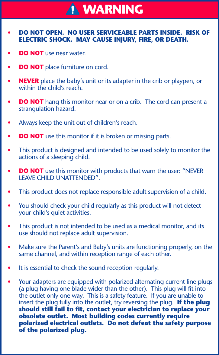 WARNING•DO NOT OPEN.  NO USER SERVICEABLE PARTS INSIDE.  RISK OFELECTRIC SHOCK.  MAY CAUSE INJURY, FIRE, OR DEATH.•DO NOT use near water.•DO NOT place furniture on cord.•NEVER place the baby’s unit or its adapter in the crib or playpen, orwithin the child’s reach.•DO NOT hang this monitor near or on a crib.  The cord can present astrangulation hazard.•Always keep the unit out of children’s reach.•DO NOT use this monitor if it is broken or missing parts.•This product is designed and intended to be used solely to monitor theactions of a sleeping child.•DO NOT use this monitor with products that warn the user: “NEVERLEAVE CHILD UNATTENDED”.•This product does not replace responsible adult supervision of a child.•You should check your child regularly as this product will not detectyour child’s quiet activities.•This product is not intended to be used as a medical monitor, and itsuse should not replace adult supervision.•Make sure the Parent’s and Baby’s units are functioning properly, on thesame channel, and within reception range of each other.•It is essential to check the sound reception regularly.•Your adapters are equipped with polarized alternating current line plugs(a plug having one blade wider than the other).  This plug will fit intothe outlet only one way.  This is a safety feature.  If you are unable toinsert the plug fully into the outlet, try reversing the plug.  If the plugshould still fail to fit, contact your electrician to replace yourobsolete outlet.  Most building codes currently requirepolarized electrical outlets.  Do not defeat the safety purposeof the polarized plug.