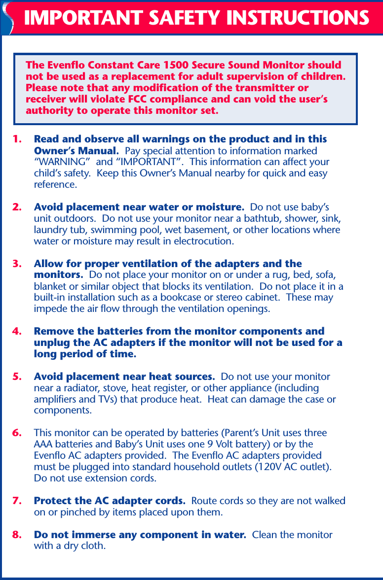 1. Read and observe all warnings on the product and in thisOwner’s Manual.  Pay special attention to information marked“WARNING”  and “IMPORTANT”.  This information can affect yourchild’s safety.  Keep this Owner’s Manual nearby for quick and easyreference.2. Avoid placement near water or moisture.  Do not use baby’sunit outdoors.  Do not use your monitor near a bathtub, shower, sink,laundry tub, swimming pool, wet basement, or other locations wherewater or moisture may result in electrocution.3. Allow for proper ventilation of the adapters and themonitors.  Do not place your monitor on or under a rug, bed, sofa,blanket or similar object that blocks its ventilation.  Do not place it in abuilt-in installation such as a bookcase or stereo cabinet.  These mayimpede the air flow through the ventilation openings.4. Remove the batteries from the monitor components andunplug the AC adapters if the monitor will not be used for along period of time.5. Avoid placement near heat sources.  Do not use your monitornear a radiator, stove, heat register, or other appliance (includingamplifiers and TVs) that produce heat.  Heat can damage the case orcomponents.6. This monitor can be operated by batteries (Parent’s Unit uses threeAAA batteries and Baby’s Unit uses one 9 Volt battery) or by theEvenflo AC adapters provided.  The Evenflo AC adapters providedmust be plugged into standard household outlets (120V AC outlet).Do not use extension cords.7. Protect the AC adapter cords.  Route cords so they are not walkedon or pinched by items placed upon them.8. Do not immerse any component in water.  Clean the monitorwith a dry cloth.IMPORTANT SAFETY INSTRUCTIONSThe Evenflo Constant Care 1500 Secure Sound Monitor shouldnot be used as a replacement for adult supervision of children.Please note that any modification of the transmitter orreceiver will violate FCC compliance and can void the user’sauthority to operate this monitor set.