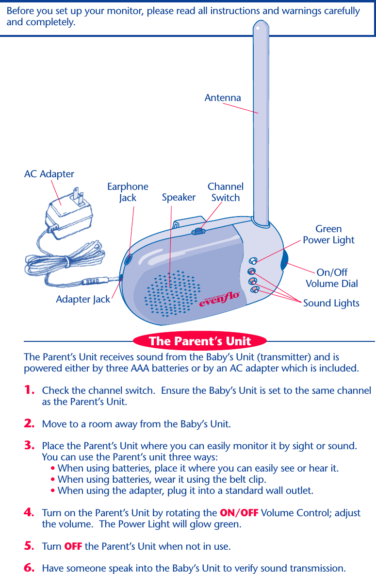 World’s best baby care™The Parent’s Unit receives sound from the Baby’s Unit (transmitter) and ispowered either by three AAA batteries or by an AC adapter which is included.1. Check the channel switch.  Ensure the Baby’s Unit is set to the same channelas the Parent’s Unit.2. Move to a room away from the Baby’s Unit.3. Place the Parent’s Unit where you can easily monitor it by sight or sound.You can use the Parent’s unit three ways:   • When using batteries, place it where you can easily see or hear it.   • When using batteries, wear it using the belt clip.   • When using the adapter, plug it into a standard wall outlet.4.Turn on the Parent’s Unit by rotating the ON/OFF Volume Control; adjustthe volume.  The Power Light will glow green.5.Turn OFF the Parent’s Unit when not in use.6. Have someone speak into the Baby’s Unit to verify sound transmission.AntennaGreenPower LightOn/OffVolume DialSpeaker Sound LightsChannelSwitchBefore you set up your monitor, please read all instructions and warnings carefullyand completely.AC AdapterEarphoneJackAdapter JackThe Parent’s Unit