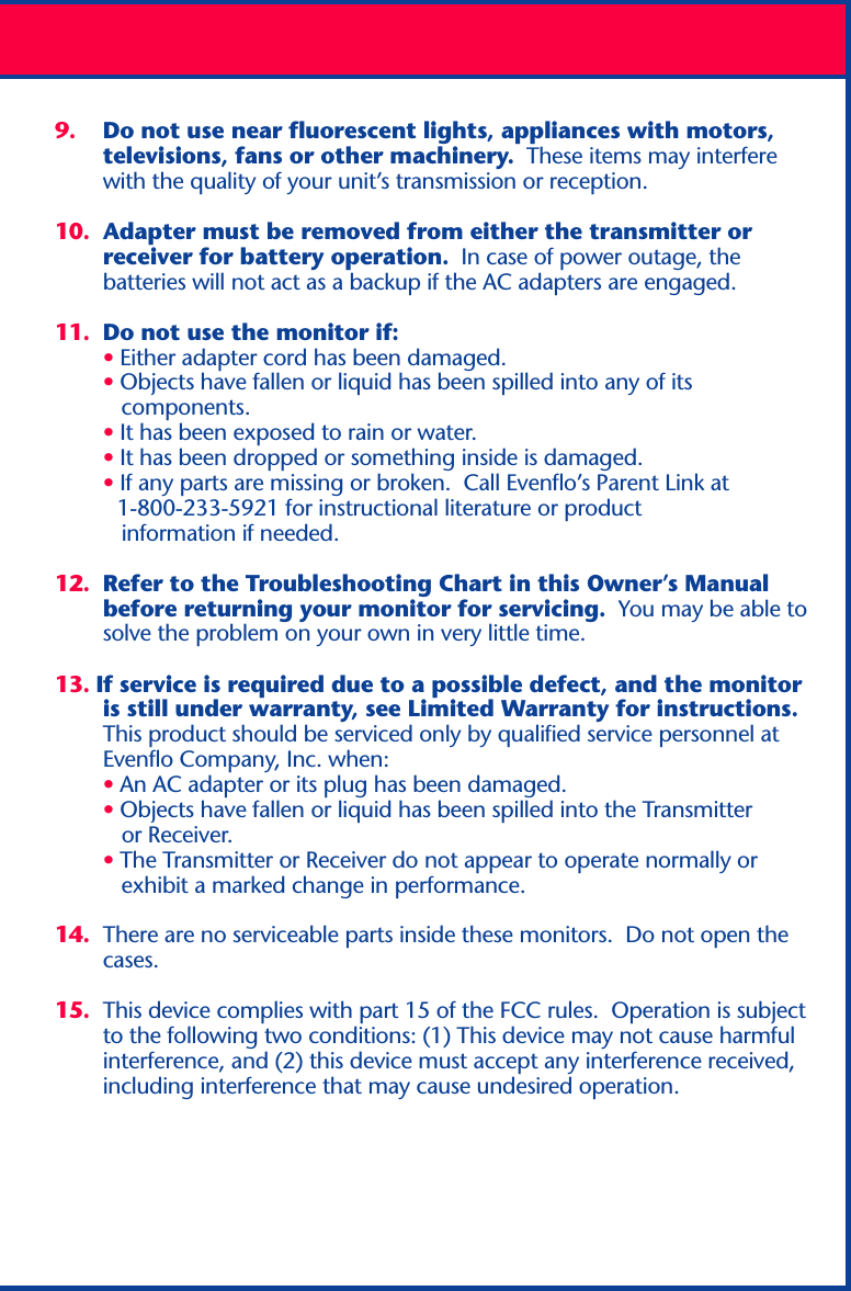 9. Do not use near fluorescent lights, appliances with motors,televisions, fans or other machinery.  These items may interferewith the quality of your unit’s transmission or reception.10. Adapter must be removed from either the transmitter orreceiver for battery operation.  In case of power outage, thebatteries will not act as a backup if the AC adapters are engaged.11. Do not use the monitor if:• Either adapter cord has been damaged.• Objects have fallen or liquid has been spilled into any of its   components.• It has been exposed to rain or water.• It has been dropped or something inside is damaged.• If any parts are missing or broken.  Call Evenflo’s Parent Link at          1-800-233-5921 for instructional literature or product   information if needed.12. Refer to the Troubleshooting Chart in this Owner’s Manualbefore returning your monitor for servicing.  You may be able tosolve the problem on your own in very little time.13. If service is required due to a possible defect, and the monitoris still under warranty, see Limited Warranty for instructions.This product should be serviced only by qualified service personnel atEvenflo Company, Inc. when:• An AC adapter or its plug has been damaged.• Objects have fallen or liquid has been spilled into the Transmitter   or Receiver.• The Transmitter or Receiver do not appear to operate normally or   exhibit a marked change in performance.14. There are no serviceable parts inside these monitors.  Do not open thecases.15. This device complies with part 15 of the FCC rules.  Operation is subjectto the following two conditions: (1) This device may not cause harmfulinterference, and (2) this device must accept any interference received,including interference that may cause undesired operation.