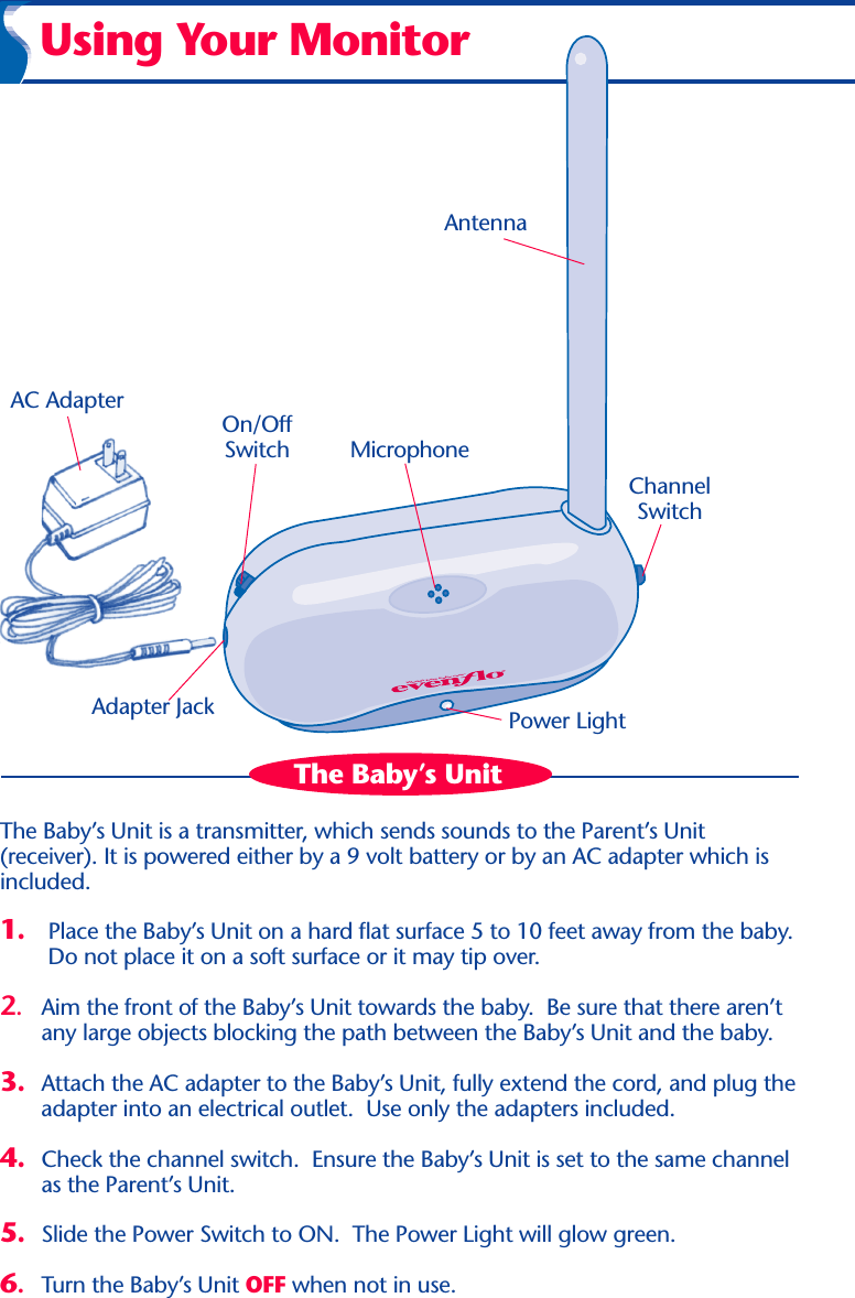 World’s best baby care™Using Your MonitorPower LightChannelSwitchMicrophoneAntennaOn/OffSwitchAdapter JackAC AdapterThe Baby’s UnitThe Baby’s Unit is a transmitter, which sends sounds to the Parent’s Unit(receiver). It is powered either by a 9 volt battery or by an AC adapter which isincluded.1. Place the Baby’s Unit on a hard flat surface 5 to 10 feet away from the baby.Do not place it on a soft surface or it may tip over.2.Aim the front of the Baby’s Unit towards the baby.  Be sure that there aren’tany large objects blocking the path between the Baby’s Unit and the baby.3. Attach the AC adapter to the Baby’s Unit, fully extend the cord, and plug theadapter into an electrical outlet.  Use only the adapters included.4. Check the channel switch.  Ensure the Baby’s Unit is set to the same channelas the Parent’s Unit.5. Slide the Power Switch to ON.  The Power Light will glow green.6.Turn the Baby’s Unit OFF when not in use.