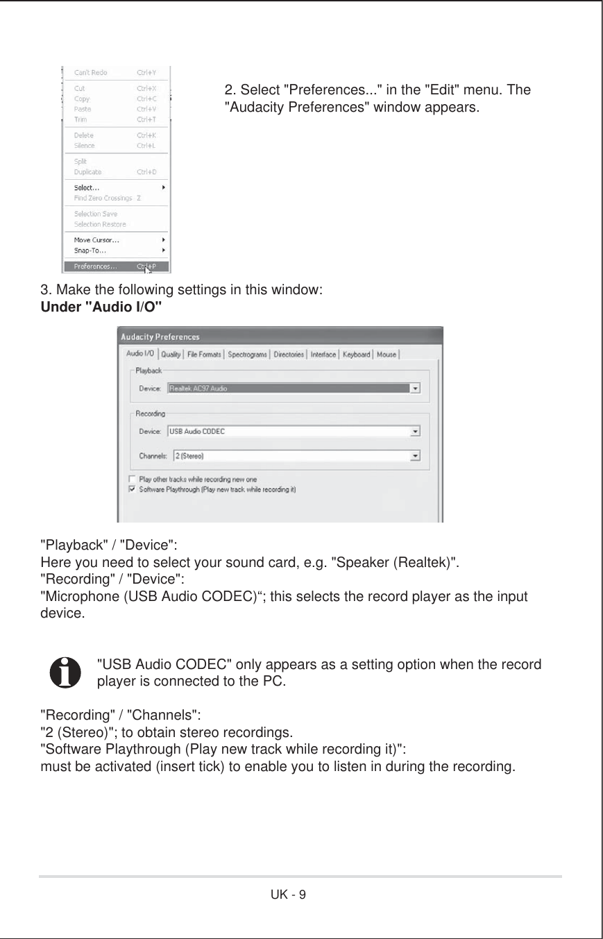 2. Select &quot;Preferences...&quot; in the &quot;Edit&quot; menu. The&quot;Audacity Preferences&quot; window appears. 3. Make the following settings in this window:Under &quot;Audio I/O&quot;&quot;Playback&quot; / &quot;Device&quot;:Here you need to select your sound card, e.g. &quot;Speaker (Realtek)&quot;.&quot;Recording&quot; / &quot;Device&quot;:&quot;Microphone (USB Audio CODEC)“; this selects the record player as the inputdevice.  &quot;USB Audio CODEC&quot; only appears as a setting option when the record  player is connected to the PC.&quot;Recording&quot; / &quot;Channels&quot;:&quot;2 (Stereo)&quot;; to obtain stereo recordings.&quot;Software Playthrough (Play new track while recording it)&quot;:must be activated (insert tick) to enable you to listen in during the recording.iUK - 9