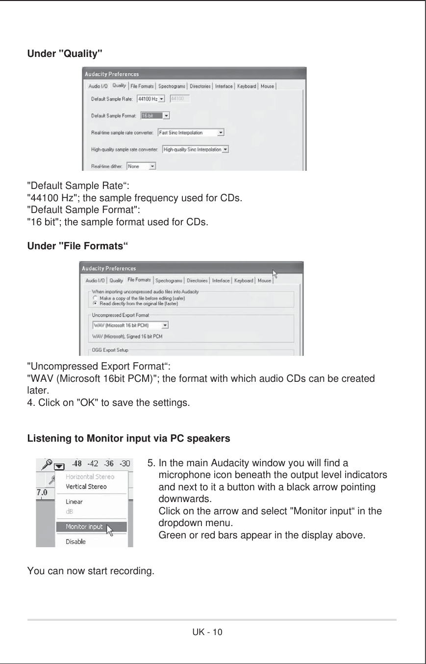 Under &quot;Quality&quot;&quot;Default Sample Rate“:&quot;44100 Hz&quot;; the sample frequency used for CDs.&quot;Default Sample Format&quot;:&quot;16 bit&quot;; the sample format used for CDs.Under &quot;File Formats“&quot;Uncompressed Export Format“:&quot;WAV (Microsoft 16bit PCM)&quot;; the format with which audio CDs can be createdlater.4. Click on &quot;OK&quot; to save the settings.Listening to Monitor input via PC speakers      5. In the main Audacity window you will find a           microphone icon beneath the output level indicators           and next to it a button with a black arrow pointing           downwards.          Click on the arrow and select &quot;Monitor input“ in the          dropdown menu.          Green or red bars appear in the display above.You can now start recording. UK - 10