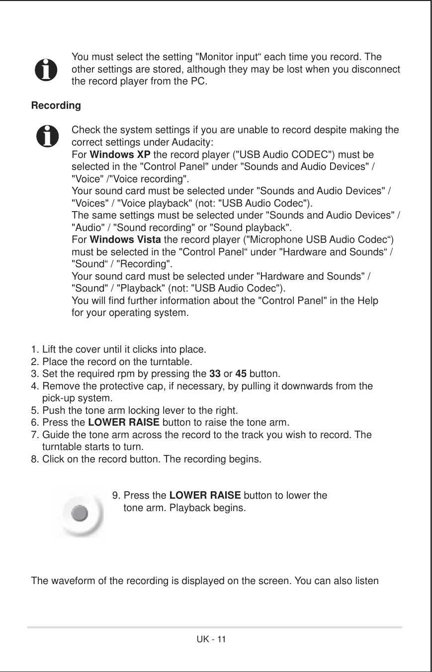   You must select the setting &quot;Monitor input“ each time you record. The  other settings are stored, although they may be lost when you disconnect  the record player from the PC.Recording  Check the system settings if you are unable to record despite making the  correct settings under Audacity: For Windows XP the record player (&quot;USB Audio CODEC&quot;) must be  selected in the &quot;Control Panel&quot; under &quot;Sounds and Audio Devices&quot; /  &quot;Voice&quot; /&quot;Voice recording&quot;.  Your sound card must be selected under &quot;Sounds and Audio Devices&quot; /  &quot;Voices&quot; / &quot;Voice playback&quot; (not: &quot;USB Audio Codec&quot;).  The same settings must be selected under &quot;Sounds and Audio Devices&quot; /  &quot;Audio&quot; / &quot;Sound recording&quot; or &quot;Sound playback&quot;. For Windows Vista the record player (&quot;Microphone USB Audio Codec“)  must be selected in the &quot;Control Panel“ under &quot;Hardware and Sounds“ /  &quot;Sound“ / &quot;Recording&quot;.  Your sound card must be selected under &quot;Hardware and Sounds&quot; /  &quot;Sound&quot; / &quot;Playback&quot; (not: &quot;USB Audio Codec&quot;).  You will find further information about the &quot;Control Panel&quot; in the Help  for your operating system.1. Lift the cover until it clicks into place.2. Place the record on the turntable.3. Set the required rpm by pressing the 33 or 45 button.4. Remove the protective cap, if necessary, by pulling it downwards from the    pick-up system.5. Push the tone arm locking lever to the right.6. Press the LOWER RAISE button to raise the tone arm.7. Guide the tone arm across the record to the track you wish to record. The    turntable starts to turn.8. Click on the record button. The recording begins.  9. Press the LOWER RAISE button to lower the        tone arm. Playback begins.The waveform of the recording is displayed on the screen. You can also listeniiUK - 11