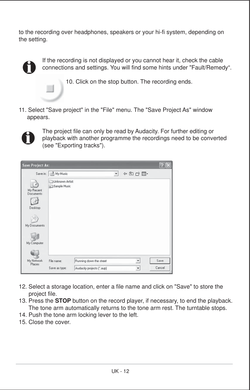 to the recording over headphones, speakers or your hi-fi system, depending onthe setting.  If the recording is not displayed or you cannot hear it, check the cable  connections and settings. You will find some hints under &quot;Fault/Remedy“.    10. Click on the stop button. The recording ends.11. Select &quot;Save project&quot; in the &quot;File&quot; menu. The &quot;Save Project As&quot; window     appears.  The project file can only be read by Audacity. For further editing or   playback with another programme the recordings need to be converted   (see &quot;Exporting tracks&quot;).12. Select a storage location, enter a file name and click on &quot;Save&quot; to store the      project file.13. Press the STOP button on the record player, if necessary, to end the playback.      The tone arm automatically returns to the tone arm rest. The turntable stops.14. Push the tone arm locking lever to the left.15. Close the cover.iiUK - 12