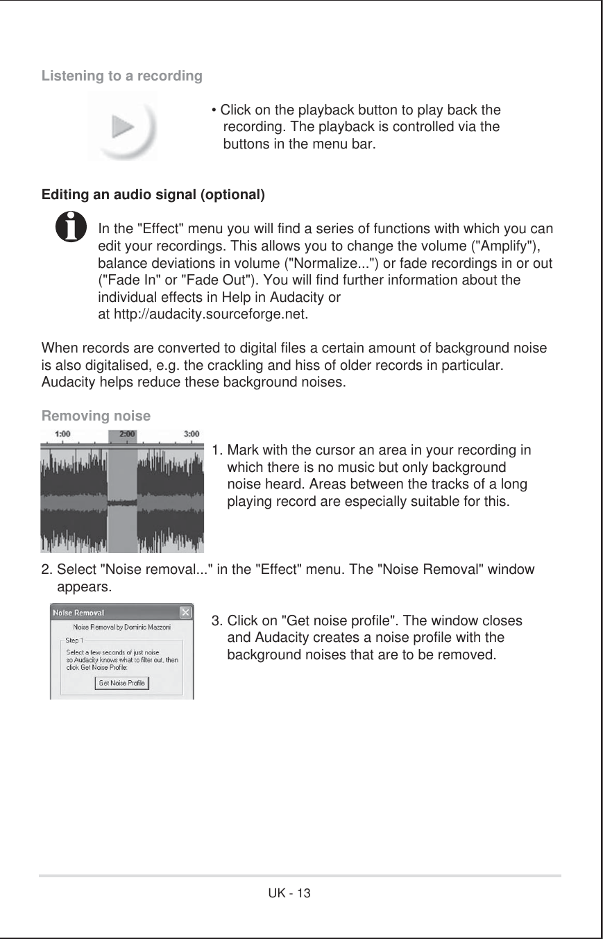 Listening to a recording      • Click on the playback button to play back the         recording. The playback is controlled via the         buttons in the menu bar.Editing an audio signal (optional)  In the &quot;Effect&quot; menu you will find a series of functions with which you can  edit your recordings. This allows you to change the volume (&quot;Amplify&quot;),  balance deviations in volume (&quot;Normalize...&quot;) or fade recordings in or out  (&quot;Fade In&quot; or &quot;Fade Out&quot;). You will find further information about the    individual effects in Help in Audacity or  at http://audacity.sourceforge.net.When records are converted to digital files a certain amount of background noiseis also digitalised, e.g. the crackling and hiss of older records in particular. Audacity helps reduce these background noises.Removing noise      1. Mark with the cursor an area in your recording in          which there is no music but only background          noise heard. Areas between the tracks of a long          playing record are especially suitable for this.2. Select &quot;Noise removal...&quot; in the &quot;Effect&quot; menu. The &quot;Noise Removal&quot; window    appears.      3. Click on &quot;Get noise profile&quot;. The window closes          and Audacity creates a noise profile with the          background noises that are to be removed. iUK - 13