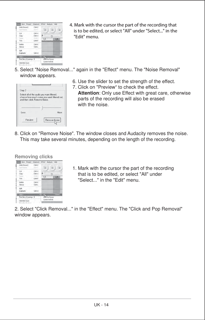 4. Mark with the cursor the part of the recording that    is to be edited, or select &quot;All&quot; under &quot;Select...&quot; in the    &quot;Edit&quot; menu.5. Select &quot;Noise Removal...&quot; again in the &quot;Effect&quot; menu. The &quot;Noise Removal&quot;    window appears.      6. Use the slider to set the strength of the effect.      7. Click on &quot;Preview“ to check the effect.       Attention: Only use Effect with great care, otherwise          parts of the recording will also be erased          with the noise.8. Click on &quot;Remove Noise&quot;. The window closes and Audacity removes the noise.    This may take several minutes, depending on the length of the recording.Removing clicks       1. Mark with the cursor the part of the recording          that is to be edited, or select &quot;All&quot; under          &quot;Select...&quot; in the &quot;Edit&quot; menu. 2. Select &quot;Click Removal...&quot; in the &quot;Effect&quot; menu. The &quot;Click and Pop Removal&quot;window appears.UK - 14