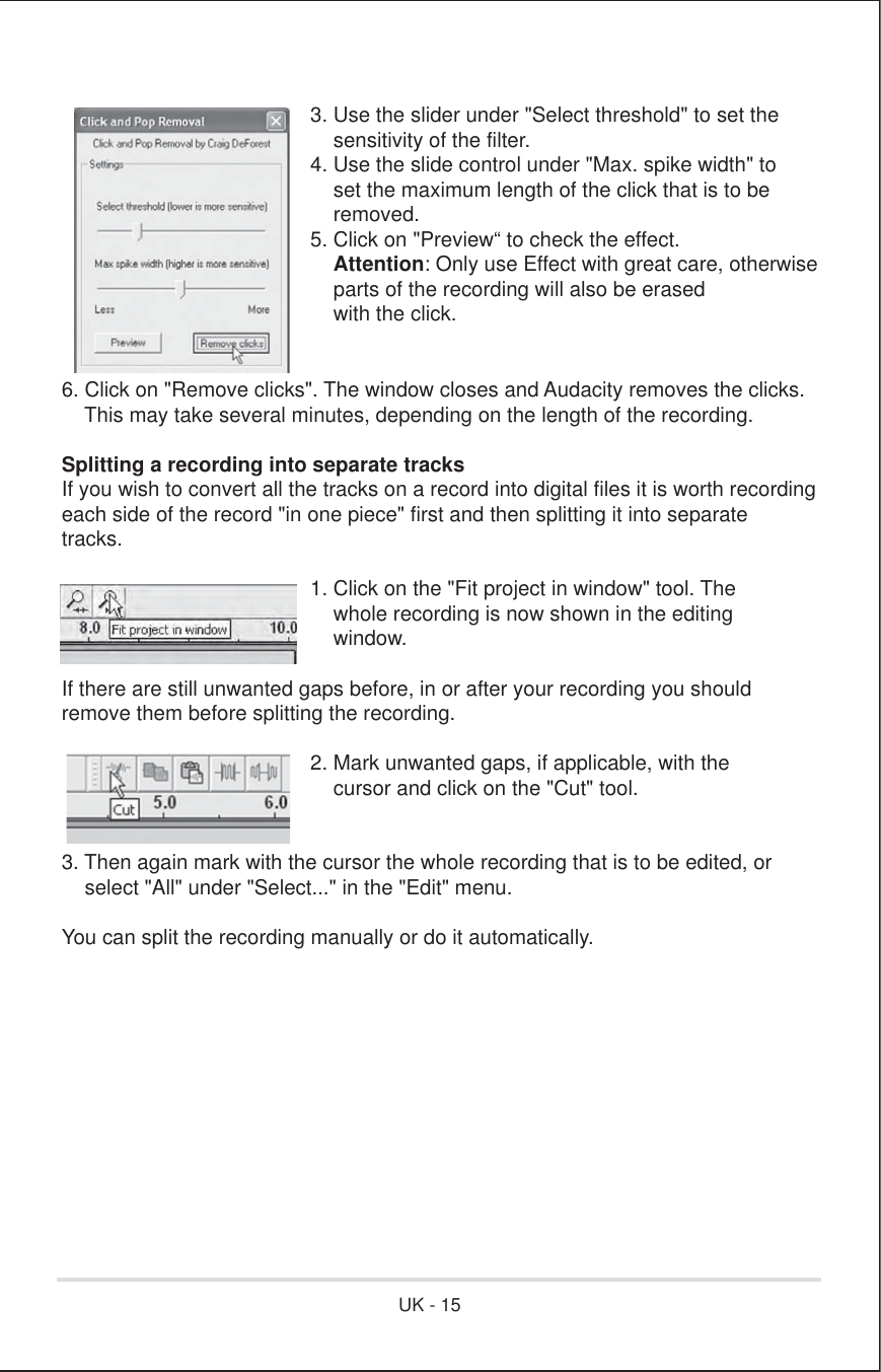 3. Use the slider under &quot;Select threshold&quot; to set the    sensitivity of the filter.4. Use the slide control under &quot;Max. spike width&quot; to    set the maximum length of the click that is to be    removed.5. Click on &quot;Preview“ to check the effect.    Attention: Only use Effect with great care, otherwise    parts of the recording will also be erased    with the click.6. Click on &quot;Remove clicks&quot;. The window closes and Audacity removes the clicks.    This may take several minutes, depending on the length of the recording.Splitting a recording into separate tracks If you wish to convert all the tracks on a record into digital files it is worth recordingeach side of the record &quot;in one piece&quot; first and then splitting it into separatetracks.      1. Click on the &quot;Fit project in window&quot; tool. The          whole recording is now shown in the editing          window. If there are still unwanted gaps before, in or after your recording you shouldremove them before splitting the recording.      2. Mark unwanted gaps, if applicable, with the          cursor and click on the &quot;Cut&quot; tool. 3. Then again mark with the cursor the whole recording that is to be edited, or    select &quot;All&quot; under &quot;Select...&quot; in the &quot;Edit&quot; menu. You can split the recording manually or do it automatically.UK - 15