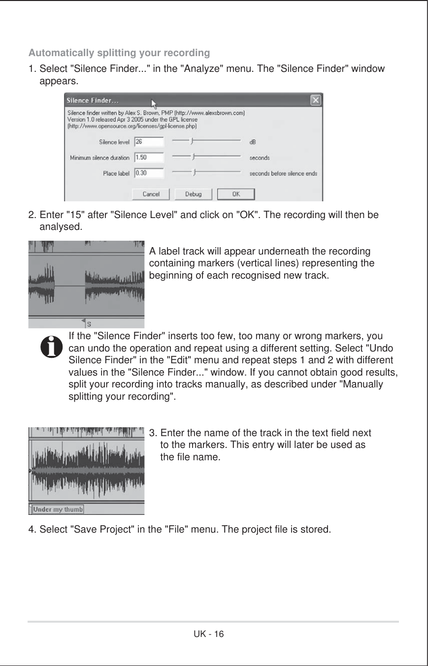 Automatically splitting your recording1. Select &quot;Silence Finder...&quot; in the &quot;Analyze&quot; menu. The &quot;Silence Finder&quot; window    appears.2. Enter &quot;15&quot; after &quot;Silence Level&quot; and click on &quot;OK&quot;. The recording will then be    analysed.      A label track will appear underneath the recording      containing markers (vertical lines) representing the      beginning of each recognised new track.  If the &quot;Silence Finder&quot; inserts too few, too many or wrong markers, you  can undo the operation and repeat using a different setting. Select &quot;Undo  Silence Finder&quot; in the &quot;Edit&quot; menu and repeat steps 1 and 2 with different  values in the &quot;Silence Finder...&quot; window. If you cannot obtain good results,  split your recording into tracks manually, as described under &quot;Manually  splitting your recording&quot;.      3. Enter the name of the track in the text field next          to the markers. This entry will later be used as          the file name.4. Select &quot;Save Project&quot; in the &quot;File&quot; menu. The project file is stored.iUK - 16