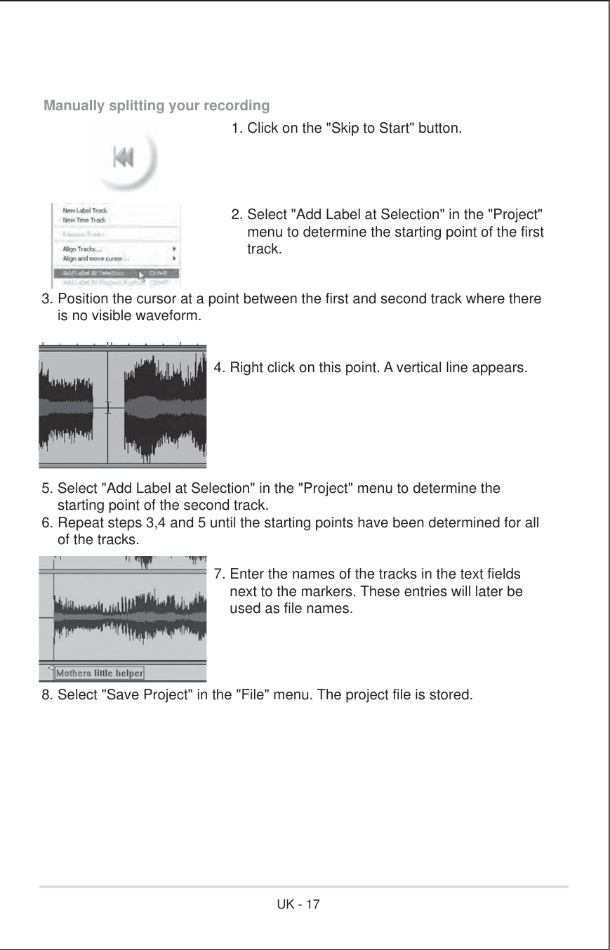 Manually splitting your recording1. Click on the &quot;Skip to Start&quot; button.2. Select &quot;Add Label at Selection&quot; in the &quot;Project&quot;    menu to determine the starting point of the first    track.3. Position the cursor at a point between the first and second track where there    is no visible waveform.        4. Right click on this point. A vertical line appears.5. Select &quot;Add Label at Selection&quot; in the &quot;Project&quot; menu to determine the    starting point of the second track.6. Repeat steps 3,4 and 5 until the starting points have been determined for all    of the tracks.       7. Enter the names of the tracks in the text fields          next to the markers. These entries will later be          used as file names.8. Select &quot;Save Project&quot; in the &quot;File&quot; menu. The project file is stored.UK - 17