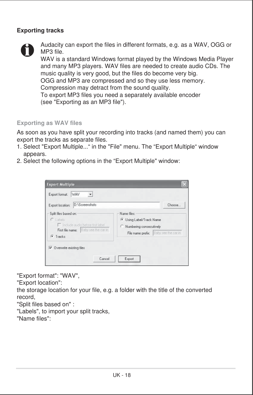 Exporting tracks  Audacity can export the files in different formats, e.g. as a WAV, OGG or MP3 file.  WAV is a standard Windows format played by the Windows Media Player  and many MP3 players. WAV files are needed to create audio CDs. The  music quality is very good, but the files do become very big.  OGG and MP3 are compressed and so they use less memory.   Compression may detract from the sound quality.  To export MP3 files you need a separately available encoder   (see &quot;Exporting as an MP3 file&quot;). Exporting as WAV filesAs soon as you have split your recording into tracks (and named them) you canexport the tracks as separate files.1. Select &quot;Export Multiple...“ in the &quot;File&quot; menu. The “Export Multiple“ window    appears.2. Select the following options in the “Export Multiple&quot; window:&quot;Export format&quot;: &quot;WAV&quot;,&quot;Export location&quot;:the storage location for your file, e.g. a folder with the title of the convertedrecord,&quot;Split files based on&quot; :&quot;Labels&quot;, to import your split tracks,&quot;Name files&quot;: iUK - 18