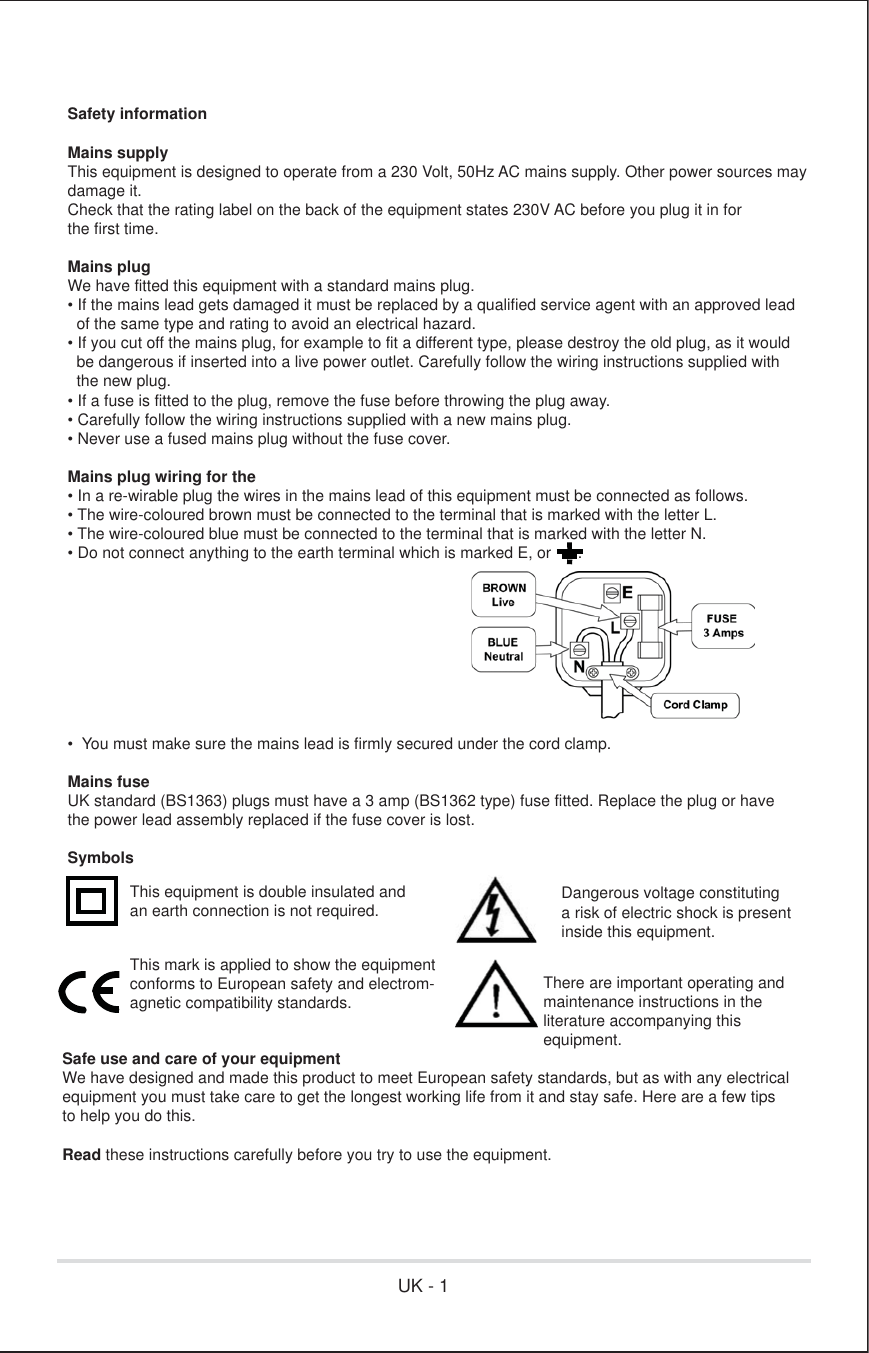 Safety informationMains supplyThis equipment is designed to operate from a 230 Volt, 50Hz AC mains supply. Other power sources may damage it.Check that the rating label on the back of the equipment states 230V AC before you plug it in for the first time.Mains plugWe have fitted this equipment with a standard mains plug.• If the mains lead gets damaged it must be replaced by a qualified service agent with an approved lead   of the same type and rating to avoid an electrical hazard.• If you cut off the mains plug, for example to fit a different type, please destroy the old plug, as it would   be dangerous if inserted into a live power outlet. Carefully follow the wiring instructions supplied with   the new plug.• If a fuse is fitted to the plug, remove the fuse before throwing the plug away.• Carefully follow the wiring instructions supplied with a new mains plug.• Never use a fused mains plug without the fuse cover.Mains plug wiring for the• In a re-wirable plug the wires in the mains lead of this equipment must be connected as follows.• The wire-coloured brown must be connected to the terminal that is marked with the letter L.• The wire-coloured blue must be connected to the terminal that is marked with the letter N.• Do not connect anything to the earth terminal which is marked E, or      .•  You must make sure the mains lead is firmly secured under the cord clamp.Mains fuseUK standard (BS1363) plugs must have a 3 amp (BS1362 type) fuse fitted. Replace the plug or have the power lead assembly replaced if the fuse cover is lost.SymbolsSafe use and care of your equipmentWe have designed and made this product to meet European safety standards, but as with any electrical equipment you must take care to get the longest working life from it and stay safe. Here are a few tips to help you do this.Read these instructions carefully before you try to use the equipment.This equipment is double insulated and an earth connection is not required. Dangerous voltage constituting a risk of electric shock is present inside this equipment.This mark is applied to show the equipmentconforms to European safety and electrom-agnetic compatibility standards.There are important operating andmaintenance instructions in the literature accompanying this equipment.UK - 1