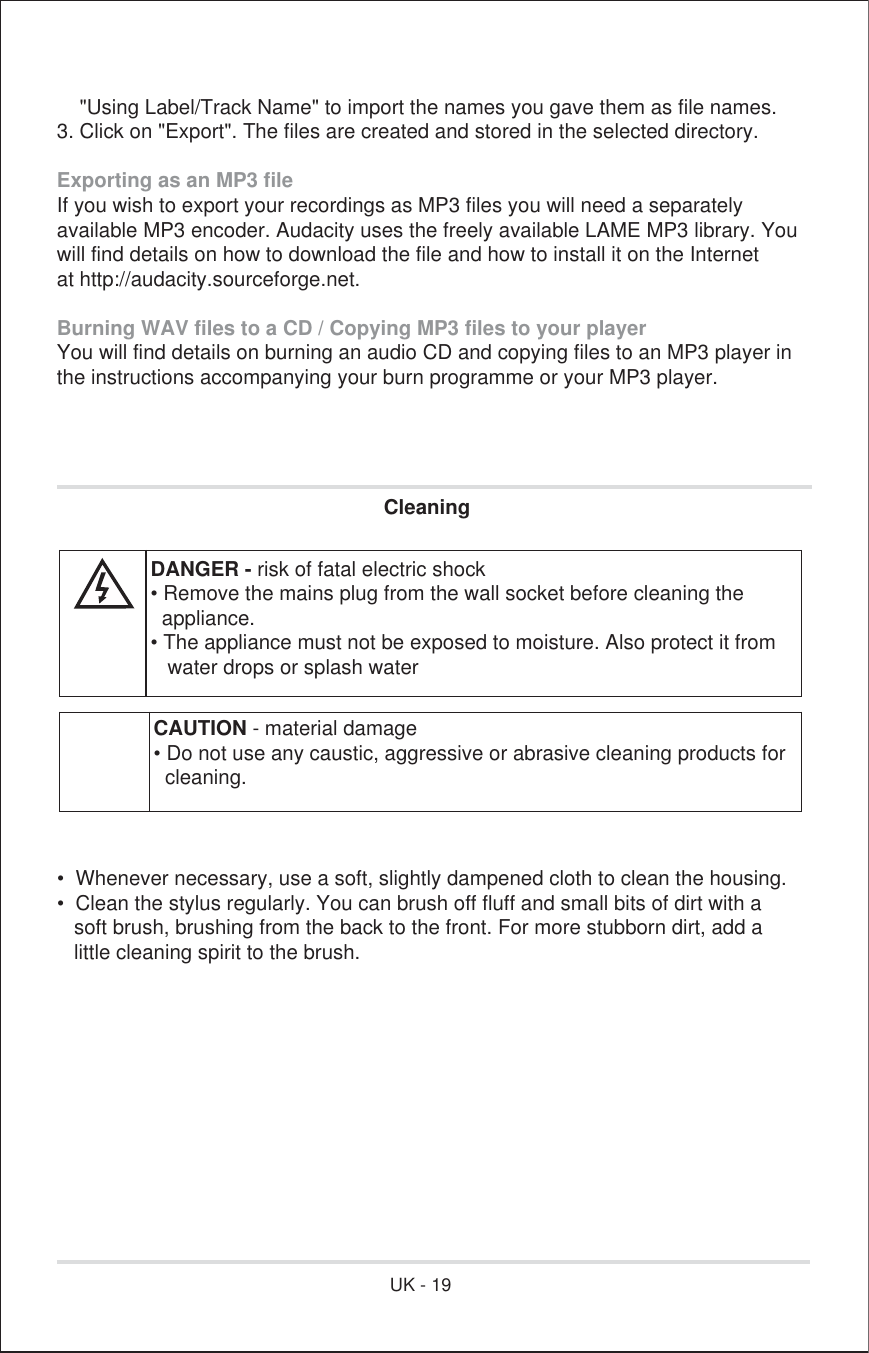     &quot;Using Label/Track Name&quot; to import the names you gave them as file names.3. Click on &quot;Export&quot;. The files are created and stored in the selected directory.  Exporting as an MP3 fileIf you wish to export your recordings as MP3 files you will need a separatelyavailable MP3 encoder. Audacity uses the freely available LAME MP3 library. Youwill find details on how to download the file and how to install it on the Internetat http://audacity.sourceforge.net.Burning WAV files to a CD / Copying MP3 files to your playerYou will find details on burning an audio CD and copying files to an MP3 player inthe instructions accompanying your burn programme or your MP3 player. Cleaning•  Whenever necessary, use a soft, slightly dampened cloth to clean the housing.•  Clean the stylus regularly. You can brush off fluff and small bits of dirt with a   soft brush, brushing from the back to the front. For more stubborn dirt, add a   little cleaning spirit to the brush.CAUTION - material damage• Do not use any caustic, aggressive or abrasive cleaning products for  cleaning.DANGER - risk of fatal electric shock• Remove the mains plug from the wall socket before cleaning the  appliance.• The appliance must not be exposed to moisture. Also protect it from   water drops or splash waterUK - 19
