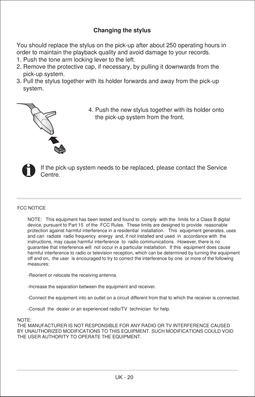 Changing the stylusYou should replace the stylus on the pick-up after about 250 operating hours inorder to maintain the playback quality and avoid damage to your records.1. Push the tone arm locking lever to the left.2. Remove the protective cap, if necessary, by pulling it downwards from the    pick-up system.3. Pull the stylus together with its holder forwards and away from the pick-up    system.      4. Push the new stylus together with its holder onto          the pick-up system from the front.  If the pick-up system needs to be replaced, please contact the Service Centre.FCC NOTICE                NOTE:   This equipment has been tested and found to  comply  with the  limits for a Class B digital          device, pursuant to Part 15  of the  FCC Rules.  These limits are designed to provide  reasonable         protection against harmful interference in a residential  installation.   This  equipment generates, uses         and can  radiate  radio frequency  energy  and, if not installed and used  in  accordance with  the         instructions, may cause harmful interference  to  radio communications.  However, there is no         guarantee that interference will  not occur in a particular installation.  If this  equipment does cause         harmful interference to radio or television reception, which can be determined by turning the equipment         off and on,  the user  is encouraged to try to correct the interference by one  or more of the following         measures:                -Reorient or relocate the receiving antenna.                -Increase the separation between the equipment and receiver.                -Connect the equipment into an outlet on a circuit different from that to which the receiver is connected.                -Consult  the  dealer or an experienced radio/TV  technician  for help.NOTE:   THE MANUFACTURER IS NOT RESPONSIBLE FOR ANY RADIO OR TV INTERFERENCE CAUSED BY UNAUTHORIZED MODIFICATIONS TO THIS EQUIPMENT. SUCH MODIFICATIONS COULD VOID THE USER AUTHORITY TO OPERATE THE EQUIPMENT.iUK - 20