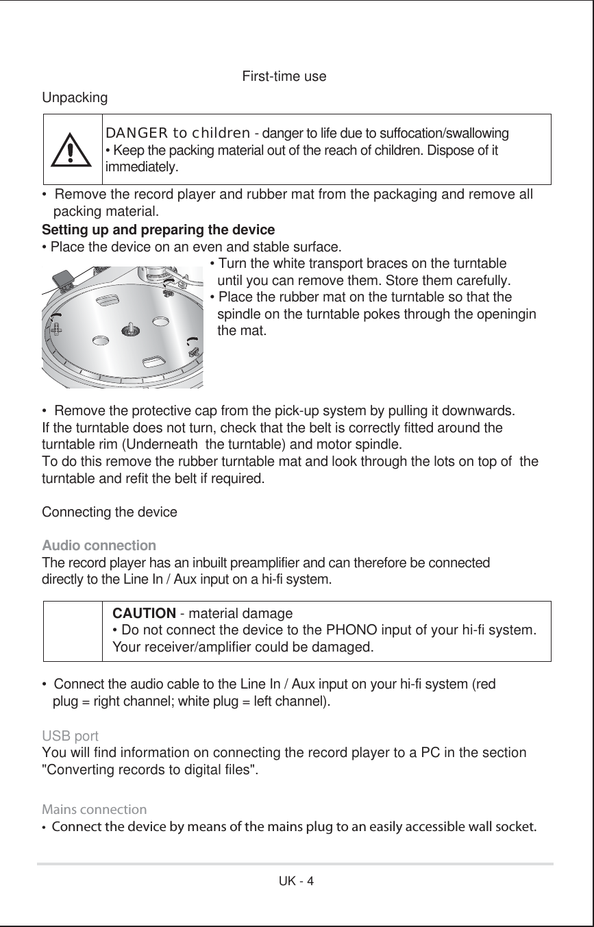 First-time useUnpacking•  Remove the record player and rubber mat from the packaging and remove all   packing material.Setting up and preparing the device• Place the device on an even and stable surface.      • Turn the white transport braces on the turntable        until you can remove them. Store them carefully.      • Place the rubber mat on the turntable so that the        spindle on the turntable pokes through the openingin      the mat.•  Remove the protective cap from the pick-up system by pulling it downwards.If the turntable does not turn, check that the belt is correctly fitted around the turntable rim (Underneath  the turntable) and motor spindle.To do this remove the rubber turntable mat and look through the lots on top of  the turntable and refit the belt if required.Connecting the deviceAudio connectionThe record player has an inbuilt preamplifier and can therefore be connecteddirectly to the Line In / Aux input on a hi-fi system.•  Connect the audio cable to the Line In / Aux input on your hi-fi system (red   plug = right channel; white plug = left channel).USB portYou will find information on connecting the record player to a PC in the section&quot;Converting records to digital files&quot;.Mains connectiont$POOFDUUIFEFWJDFCZNFBOTPGUIFNBJOTQMVHUPBOFBTJMZBDDFTTJCMFXBMMTPDLFUDANGER to children - danger to life due to suffocation/swallowing• Keep the packing material out of the reach of children. Dispose of itimmediately.CAUTION - material damage• Do not connect the device to the PHONO input of your hi-fi system.Your receiver/amplifier could be damaged.UK - 4