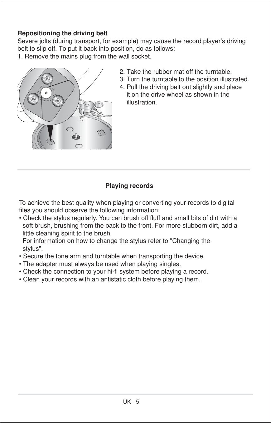 Repositioning the driving beltSevere jolts (during transport, for example) may cause the record player’s drivingbelt to slip off. To put it back into position, do as follows:1. Remove the mains plug from the wall socket.        2. Take the rubber mat off the turntable.        3. Turn the turntable to the position illustrated.        4. Pull the driving belt out slightly and place            it on the drive wheel as shown in the         illustration. Playing recordsTo achieve the best quality when playing or converting your records to digitalfiles you should observe the following information:• Check the stylus regularly. You can brush off fluff and small bits of dirt with a  soft brush, brushing from the back to the front. For more stubborn dirt, add a  little cleaning spirit to the brush.  For information on how to change the stylus refer to &quot;Changing the  stylus&quot;.• Secure the tone arm and turntable when transporting the device.• The adapter must always be used when playing singles.• Check the connection to your hi-fi system before playing a record.• Clean your records with an antistatic cloth before playing them.UK - 5