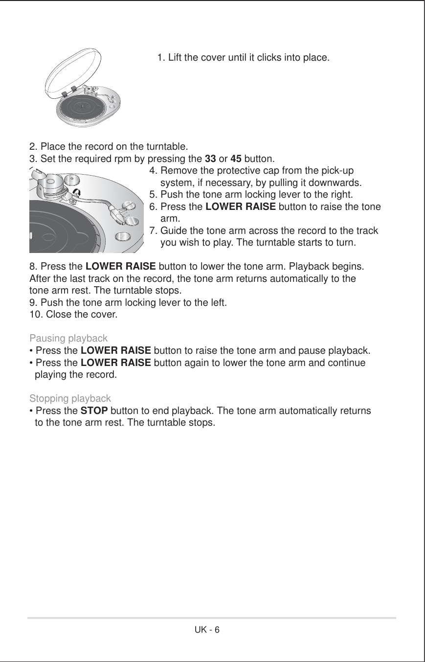 /2:(55$,6(/2:(55$,6(1. Lift the cover until it clicks into place.2. Place the record on the turntable.3. Set the required rpm by pressing the 33 or 45 button.      4. Remove the protective cap from the pick-up          system, if necessary, by pulling it downwards.      5. Push the tone arm locking lever to the right.   6. Press the LOWER RAISE button to raise the tone          arm.      7. Guide the tone arm across the record to the track          you wish to play. The turntable starts to turn.8. Press the LOWER RAISE button to lower the tone arm. Playback begins.After the last track on the record, the tone arm returns automatically to thetone arm rest. The turntable stops.9. Push the tone arm locking lever to the left.10. Close the cover.Pausing playback• Press the LOWER RAISE button to raise the tone arm and pause playback.• Press the LOWER RAISE button again to lower the tone arm and continue  playing the record.Stopping playback• Press the STOP button to end playback. The tone arm automatically returns  to the tone arm rest. The turntable stops.UK - 6