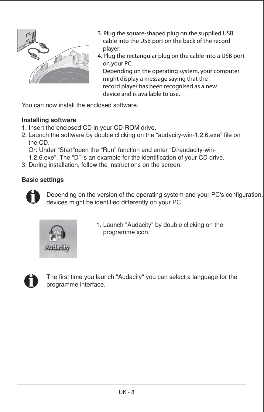 3. Plug the square-shaped plug on the supplied USB    cable into the USB port on the back of the record     player.4. Plug the rectangular plug on the cable into a USB port     on your PC.    Depending on the operating system, your computer    might display a message saying that the    record player has been recognised as a new    device and is available to use.You can now install the enclosed software.Installing software 1. Insert the enclosed CD in your CD-ROM drive.2. Launch the software by double clicking on the “audacity-win-1.2.6.exe” file on    the CD.    Or: Under “Start”open the “Run” function and enter “D:\audacity-win-    1.2.6.exe”. The “D” is an example for the identification of your CD drive.3. During installation, follow the instructions on the screen.Basic settings  Depending on the version of the operating system and your PC&apos;s configuration,  devices might be identified differently on your PC.      1. Launch &quot;Audacity&quot; by double clicking on the          programme icon.  The first time you launch &quot;Audacity&quot; you can select a language for the programme interface.iiUK - 8