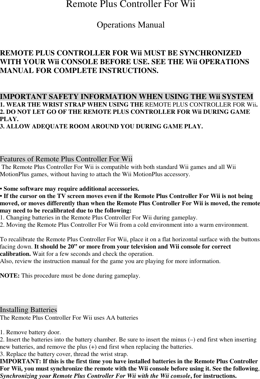 Remote Plus Controller For Wii  Operations Manual   REMOTE PLUS CONTROLLER FOR Wii MUST BE SYNCHRONIZED WITH YOUR Wii CONSOLE BEFORE USE. SEE THE Wii OPERATIONS MANUAL FOR COMPLETE INSTRUCTIONS.   IMPORTANT SAFETY INFORMATION WHEN USING THE Wii SYSTEM 1. WEAR THE WRIST STRAP WHEN USING THE REMOTE PLUS CONTROLLER FOR Wii. 2. DO NOT LET GO OF THE REMOTE PLUS CONTROLLER FOR Wii DURING GAME PLAY. 3. ALLOW ADEQUATE ROOM AROUND YOU DURING GAME PLAY.    Features of Remote Plus Controller For Wii  The Remote Plus Controller For Wii is compatible with both standard Wii games and all Wii MotionPlus games, without having to attach the Wii MotionPlus accessory.  &bull; Some software may require additional accessories. &bull; If the cursor on the TV screen moves even if the Remote Plus Controller For Wii is not being moved, or moves differently than when the Remote Plus Controller For Wii is moved, the remote may need to be recalibrated due to the following: 1. Changing batteries in the Remote Plus Controller For Wii during gameplay. 2. Moving the Remote Plus Controller For Wii from a cold environment into a warm environment.  To recalibrate the Remote Plus Controller For Wii, place it on a flat horizontal surface with the buttons facing down. It should be 20&rdquo; or more from your television and Wii console for correct calibration. Wait for a few seconds and check the operation. Also, review the instruction manual for the game you are playing for more information.  NOTE: This procedure must be done during gameplay.    Installing Batteries The Remote Plus Controller For Wii uses AA batteries  1. Remove battery door. 2. Insert the batteries into the battery chamber. Be sure to insert the minus (&ndash;) end first when inserting new batteries, and remove the plus (+) end first when replacing the batteries. 3. Replace the battery cover, thread the wrist strap. IMPORTANT: If this is the first time you have installed batteries in the Remote Plus Controller For Wii, you must synchronize the remote with the Wii console before using it. See the following, Synchronizing your Remote Plus Controller For Wii with the Wii console, for instructions.  