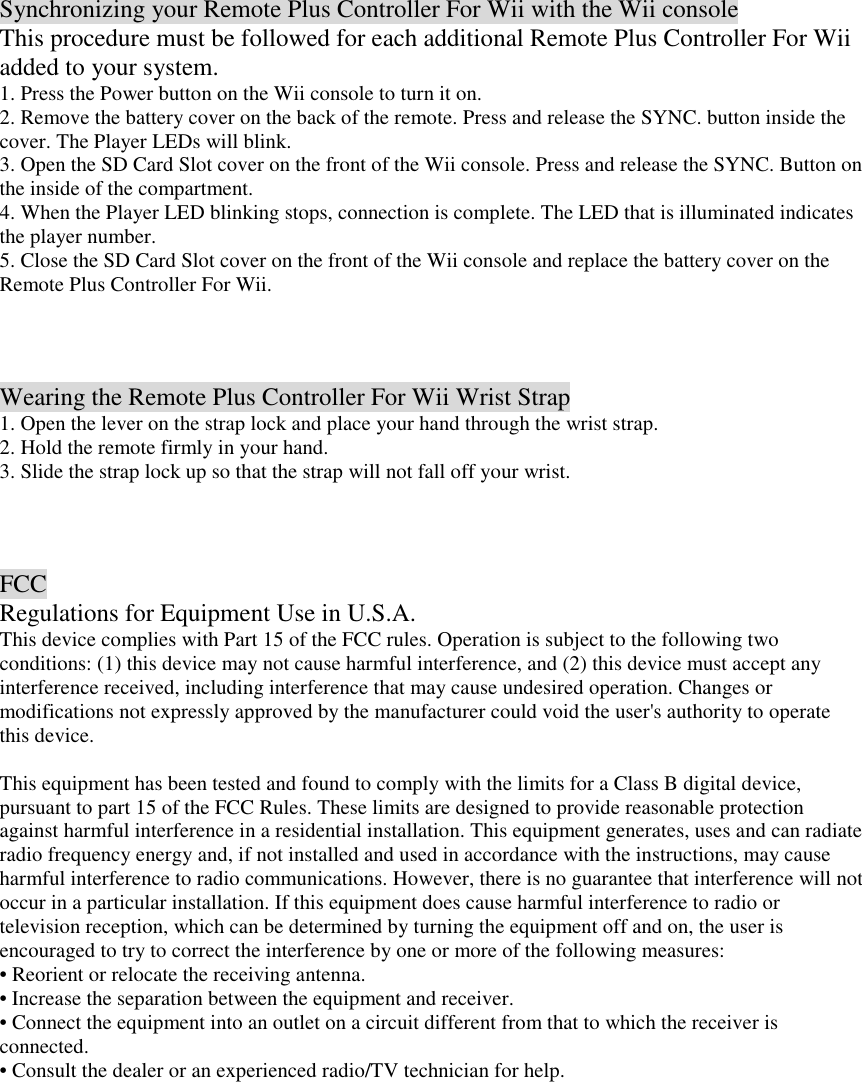 Synchronizing your Remote Plus Controller For Wii with the Wii console This procedure must be followed for each additional Remote Plus Controller For Wii added to your system. 1. Press the Power button on the Wii console to turn it on. 2. Remove the battery cover on the back of the remote. Press and release the SYNC. button inside the cover. The Player LEDs will blink. 3. Open the SD Card Slot cover on the front of the Wii console. Press and release the SYNC. Button on the inside of the compartment. 4. When the Player LED blinking stops, connection is complete. The LED that is illuminated indicates the player number. 5. Close the SD Card Slot cover on the front of the Wii console and replace the battery cover on the Remote Plus Controller For Wii.    Wearing the Remote Plus Controller For Wii Wrist Strap 1. Open the lever on the strap lock and place your hand through the wrist strap. 2. Hold the remote firmly in your hand. 3. Slide the strap lock up so that the strap will not fall off your wrist.    FCC Regulations for Equipment Use in U.S.A. This device complies with Part 15 of the FCC rules. Operation is subject to the following two conditions: (1) this device may not cause harmful interference, and (2) this device must accept any interference received, including interference that may cause undesired operation. Changes or modifications not expressly approved by the manufacturer could void the user's authority to operate this device.  This equipment has been tested and found to comply with the limits for a Class B digital device, pursuant to part 15 of the FCC Rules. These limits are designed to provide reasonable protection against harmful interference in a residential installation. This equipment generates, uses and can radiate radio frequency energy and, if not installed and used in accordance with the instructions, may cause harmful interference to radio communications. However, there is no guarantee that interference will not occur in a particular installation. If this equipment does cause harmful interference to radio or television reception, which can be determined by turning the equipment off and on, the user is encouraged to try to correct the interference by one or more of the following measures: &bull; Reorient or relocate the receiving antenna. &bull; Increase the separation between the equipment and receiver. &bull; Connect the equipment into an outlet on a circuit different from that to which the receiver is connected. &bull; Consult the dealer or an experienced radio/TV technician for help.  